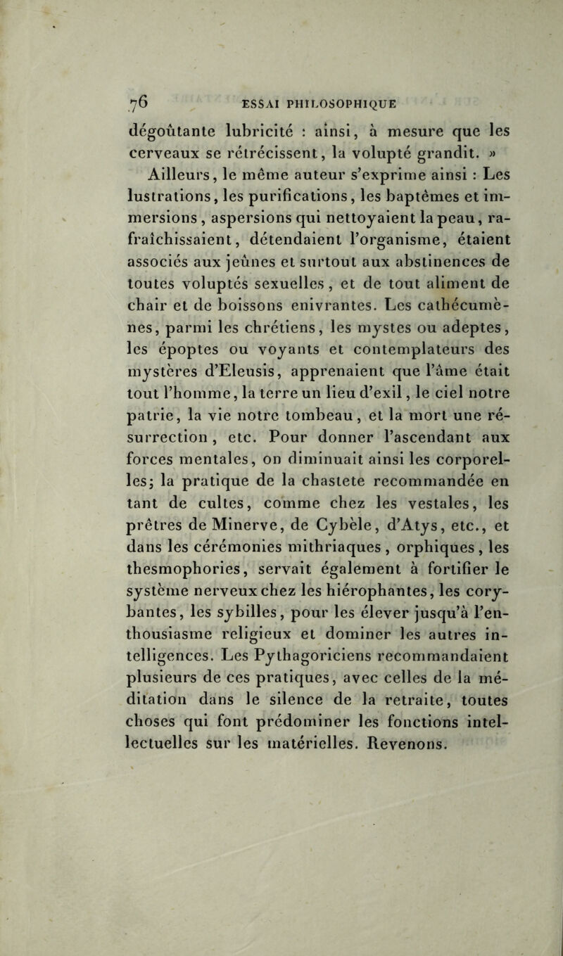 dégoûtante lubricité : ainsi, à mesure que les cerveaux se rétrécissent, la volupté grandit. » Ailleurs, le même auteur s’exprime ainsi : Les lustrations, les purifications, les baptêmes et im- mersions , aspersions qui nettoyaient la peau, ra- fraîchissaient, détendaient l’organisme, étaient associés aux jeûnes et surtout aux abstinences de toutes voluptés sexuelles, et de tout aliment de chair et de boissons enivrantes. Les cathécumè- nes, parmi les chrétiens, les mystes ou adeptes, les époptes ou voyants et contemplateurs des mystères d’Eleusis, apprenaient que l’âme était tout l’homme, la terre un lieu d’exil, le ciel notre patrie, la vie notre tombeau, et la mort une ré- surrection , etc. Pour donner l’ascendant aux forces mentales, on diminuait ainsi les corporel- les, la pratique de la chasteté recommandée en tant de cultes, comme chez les vestales, les prêtres de Minerve, de Cybèle, d’Atys, etc., et dans les cérémonies mithriaques , orphiques , les thesmophories, servait également à fortifier le système nerveux chez les hiérophantes, les cory- bantes, les sybilles, pour les élever jusqu’à l’en- thousiasme religieux et dominer les autres in- telligences. Les Pythagoriciens recommandaient plusieurs de ces pratiques, avec celles de la mé- ditation dans le silence de la retraite, toutes choses qui font prédominer les fonctions intel- lectuelles sur les matérielles. Revenons.
