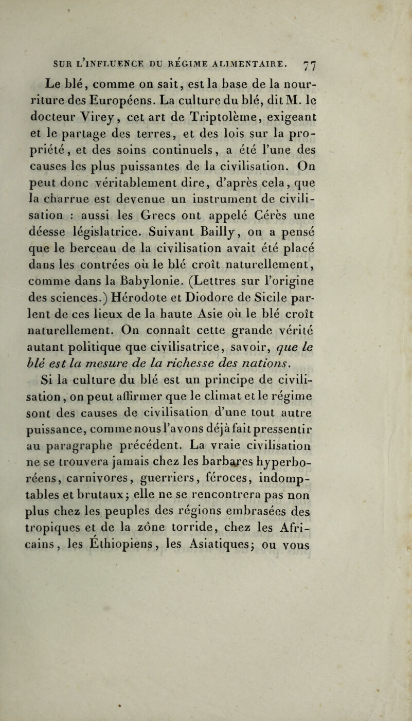 Le blé, comme on sait, est la base de la nour- riture des Européens. La culture du blé, dit M. le docteur Virey, cet art de Triptolème, exigeant et le partage des terres, et des lois sur la pro- priété, et des soins continuels, a été l’une des causes les plus puissantes de la civilisation. On peut donc véritablement dire, d’après cela, que la charrue est devenue un instrument de civili- sation : aussi les Grecs ont appelé Cérès une déesse législatrice. Suivant Bailly, on a pensé que le berceau de la civilisation avait été placé dans les contrées où le blé croît naturellement, comme dans la Babylonie. (Lettres sur l’origine des sciences.) Hérodote et Diodore de Sicile par- lent de ces lieux de la haute Asie où le blé croît naturellement. On connaît cette grande vérité autant politique que civilisatrice, savoir, que le blé est la mesure de la richesse des nations. Si la culture du blé est un principe de civili- sation , on peut affirmer que le climat et le régime sont des causes de civilisation d’une tout autre puissance, comme nousl’avons déjà fait pressentir au paragraphe précédent. La vraie civilisation ne se trouvera jamais chez les barbares hyperbo- réens, carnivores, guerriers, féroces, indomp- tables et brutaux ; elle ne se rencontrera pas non plus chez les peuples des régions embrasées des tropiques et de la zone torride, chez les Afri- cains, les Ethiopiens, les Asiatiques ; ou vous