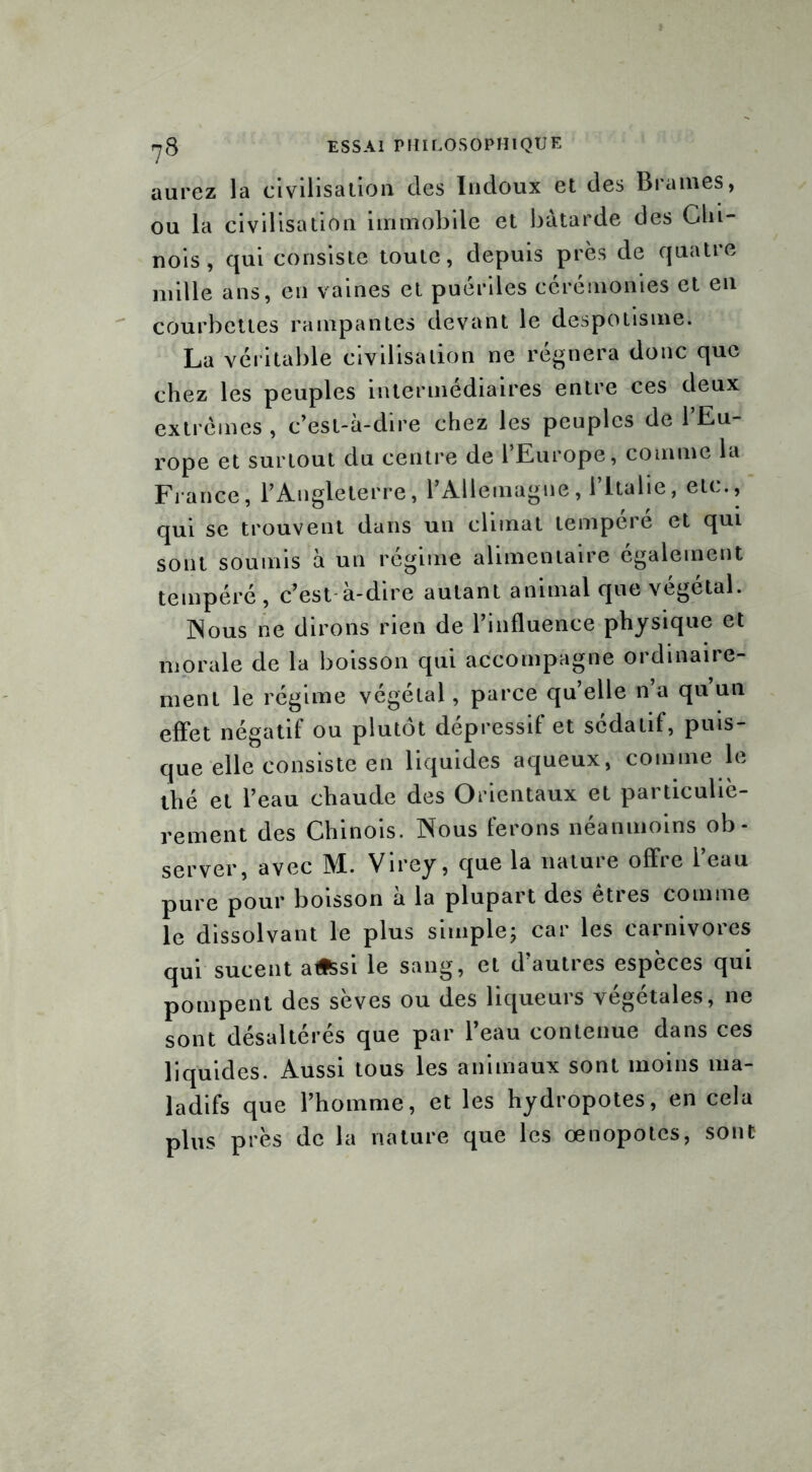 ?8 aurez la civilisation des Indoux et des Brames, ou la civilisation immobile et bâtarde des Chi- nois, qui consiste toute, depuis près de quatre mille ans, en vaines et puériles cérémonies et en courbettes rampantes devant le despotisme. La véritable civilisation ne régnera donc que chez les peuples intermédiaires entre ces deux extrêmes , c’est-à-dire chez les peuples de 1 Eu- rope et surtout du centre de l’Europe, comme la France, l’Angleterre, l’Allemagne, l’Italie, etc., qui se trouvent dans un climat tempere et qui sont soumis à un régime alimentaire egalement tempéré, c’est à-dire autant animal que végétal. JNous ne dirons rien de l’influence physique et morale de la boisson qui accompagne ordinaire- ment le régime végétal, parce qu’elle n a qu un effet négatif ou plutôt dépressif et sédatif, puis- que elle consiste en liquides aqueux, comme le thé et l’eau chaude des Orientaux et particuliè- rement des Chinois. Nous ferons néanmoins ob- server, avec M. Virey, que la nature offre l’eau pure pour boisson à la plupart des êtres comme le dissolvant le plus simple; car les carnivores qui sucent a«ssi le sang, et d’autres espèces qui pompent des sèves ou des liqueurs végétales, ne sont désaltérés que par l’eau contenue dans ces liquides. Aussi tous les animaux sont moins ma- ladifs que l’homme, et les hydropotes, en cela plus près de la nature que les œnopotes, sont
