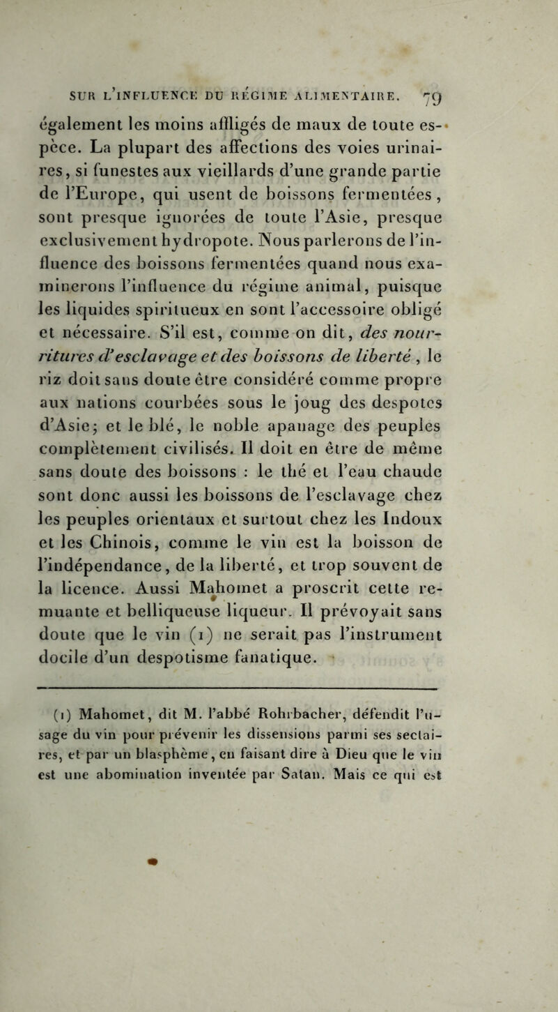 Également les moins affligés de maux de toute es- pèce. La plupart des affections des voies urinai- res, si funestes aux vieillards d’une grande partie de l’Europe, qui usent de boissons fermentées, sont presque ignorées de toute l’Asie, presque exclusivement hydropote. Nous parlerons de l’in- fluence des boissons fermentées quand nous exa- minerons l’influence du régime animal, puisque les liquides spiritueux en sont l’accessoire obligé et nécessaire. S’il est, comme on dit, des nour- ritures d'esclavage et des boissons de liberté , le riz doit sans doute être considéré comme propre aux nations courbées sous le joug des despotes d’Asie; et le blé, le noble apanage des peuples complètement civilisés. Il doit en être de même sans doute des boissons : le thé et l’eau chaude sont donc aussi les boissons de l’esclavage chez les peuples orientaux et surtout chez les Indoux et les Chinois, comme le vin est la boisson de l’indépendance, de la liberté, et trop souvent de la licence. Aussi Majhomet a proscrit cette re- muante et belliqueuse liqueur. Il prévoyait sans doute que le vin (i) ne serait pas l’instrument docile d’un despotisme fanatique. (i) Mahomet, dit M. l’abbé Rohrbacher, défendit l’u- sage du vin pour prévenir les dissensions parmi ses sectai- res, et par un blasphème, en faisant dire à Dieu que le vin est une abomination inventée par Satan. Mais ce qui est