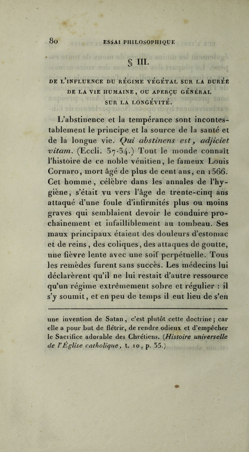 § III. DE L’iNFLUENCE DU REGIME VEGETAL SUR LA DUREE DE LA VIE HUMAINE, OU APERÇU GENERAL SUR LA LONGÉVITÉ. L’abstinence et la tempérance sont incontes- tablement le principe et la source de la santé et de la longue vie. Qui abstinens est> adjiciet vitam. (Eccli. 57*34.) Tout le monde connaît l’histoire de ce noble vénitien, le fameux Louis Cornaro, mort âgé de plus de cent ans, en i566. Cet homme, célèbre dans les annales de l’hy- giène, s’était vu vers l’âge de trente-cinq ans attaqué d’une foule d’infirmités plus ou moins graves qui semblaient devoir le conduire pro- chainement et infailliblement au tombeau. Ses maux principaux étaient des douleurs d’estomac et de reins , des coliques, des attaques de goutte, une fièvre lente avec une soif perpétuelle. Tous les remèdes furent sans succès. Les médecins lui déclarèrent qu’il ne lui restait d’autre ressource qu’un régime extrêmement sobre et régulier : il s’y soumit, et en peu de temps il eut lieu de s’en une invention de Satan, c’est plutôt cette doctrine; car elle a pour but de flétrir, de rendre odieux et d’empêcher le Sacrifice adorable des Chrétiens. {Histoire universelle de VÉglise catholique, t. 10, p. 55.)