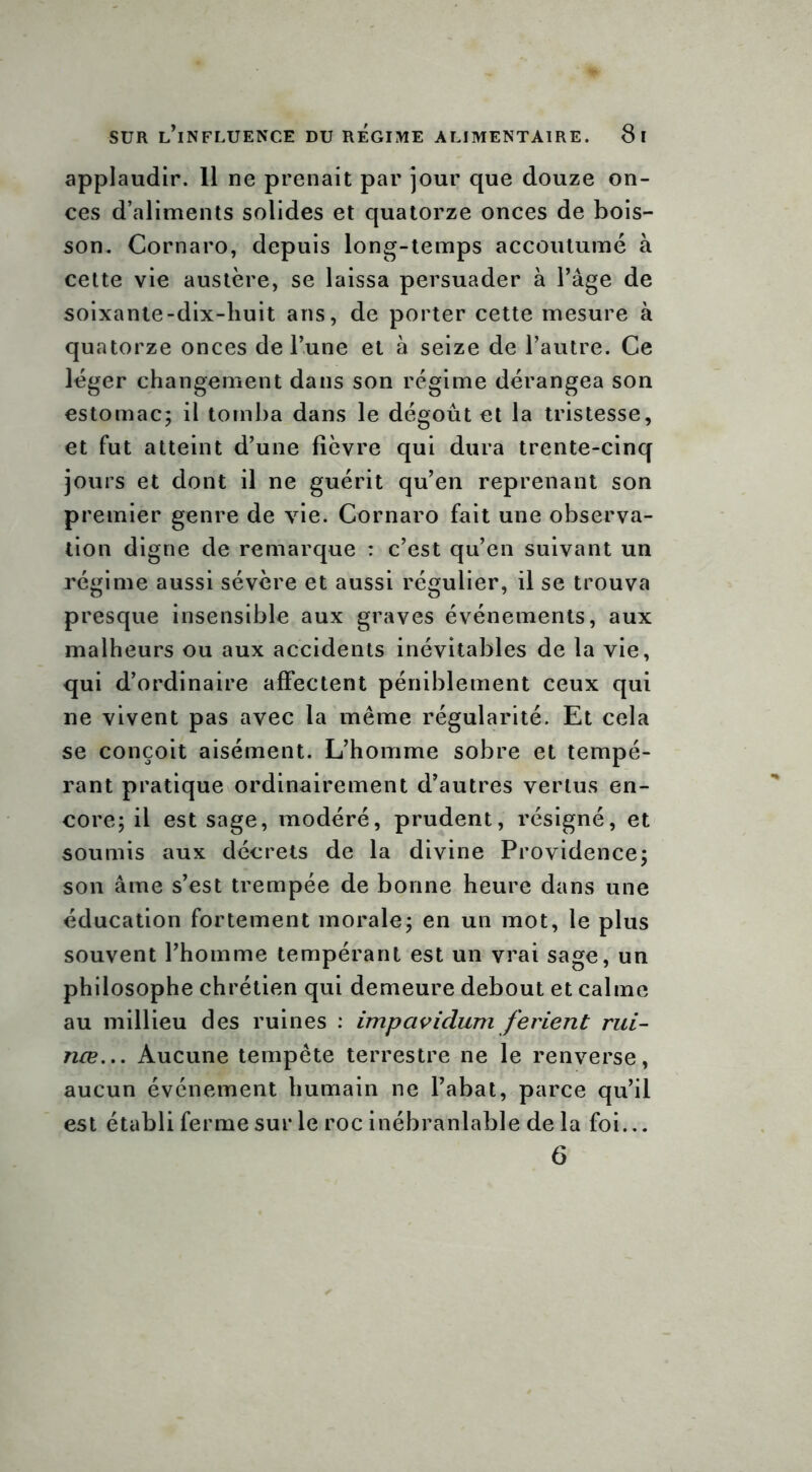 applaudir. 11 ne prenait par jour que douze on- ces d’aliments solides et quatorze onces de bois- son. Cornaro, depuis long-temps accoutumé à cette vie austère, se laissa persuader à l’âge de soixante-dix-huit ans, de porter cette mesure à quatorze onces de l’une et à seize de l’autre. Ce léger changement dans son régime dérangea son estomac; il tomba dans le dégoût et la tristesse, et fut atteint d’une lièvre qui dura trente-cinq jours et dont il ne guérit qu’en reprenant son premier genre de vie. Cornaro fait une observa- tion digne de remarque : c’est qu’en suivant un régime aussi sévère et aussi régulier, il se trouva presque insensible aux graves événements, aux malheurs ou aux accidents inévitables de la vie, qui d’ordinaire affectent péniblement ceux qui ne vivent pas avec la même régularité. Et cela se conçoit aisément. L’homme sobre et tempé- rant pratique ordinairement d’autres vertus en- core; il est sage, modéré, prudent, résigné, et soumis aux décrets de la divine Providence; son âme s’est trempée de bonne heure dans une éducation fortement morale; en un mot, le plus souvent l’homme tempérant est un vrai sage, un philosophe chrétien qui demeure debout et calme au millieu des ruines : impaviclum ferient mi- nce... Aucune tempête terrestre ne le renverse, aucun événement humain ne l’abat, parce qu’il est établi ferme sur le roc inébranlable de la foi... 6
