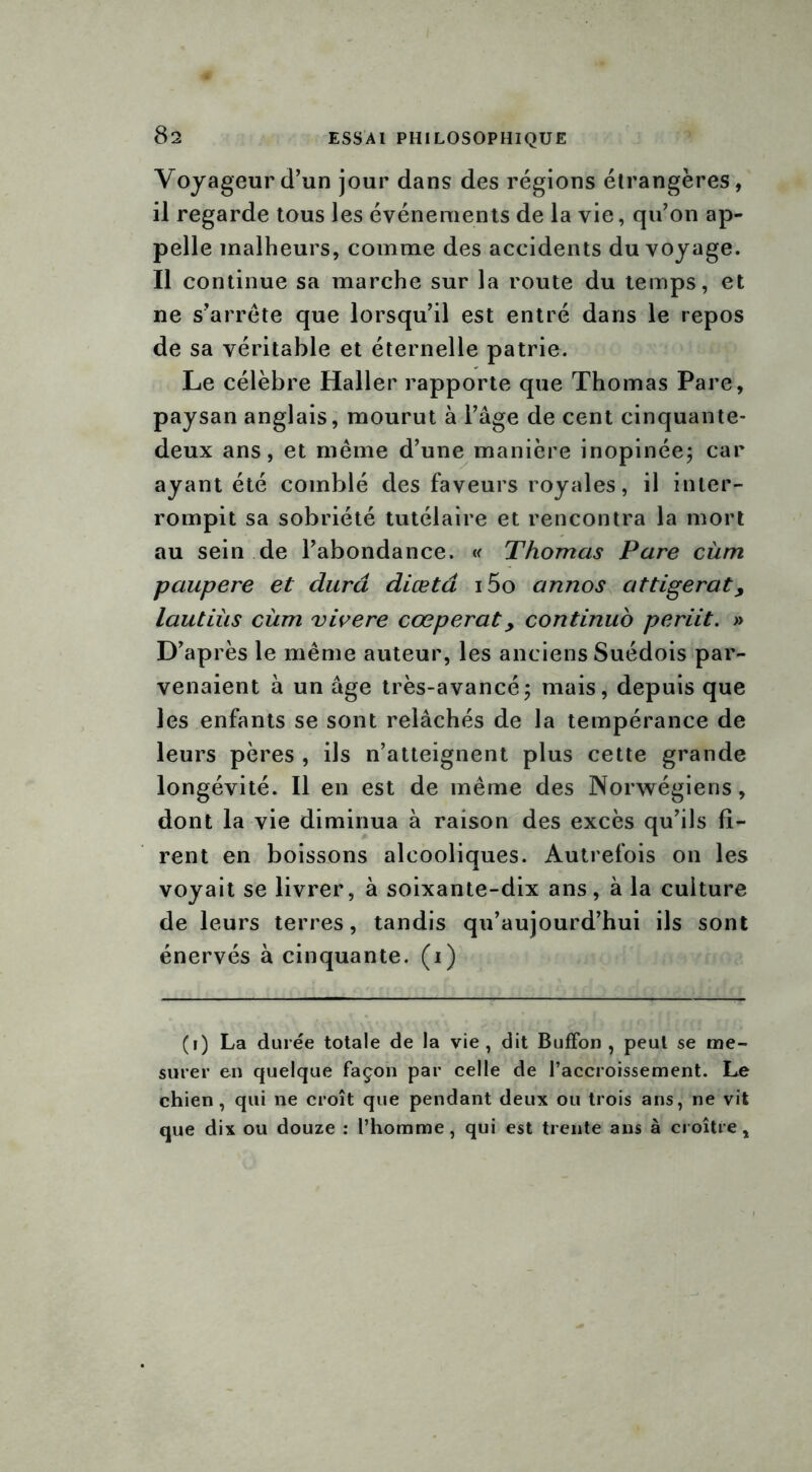 Voyageur d’un jour dans des régions étrangères, il regarde tous les événements de la vie, qu’on ap- pelle malheurs, comme des accidents du voyage. Il continue sa marche sur la route du temps, et ne s’arrête que lorsqu’il est entré dans le repos de sa véritable et éternelle patrie. Le célèbre Haller rapporte que Thomas Pare, paysan anglais, mourut à l’âge de cent cinquante- deux ans, et même d’une manière inopinée; car ayant été comblé des faveurs royales, il inter- rompit sa sobriété tutélaire et rencontra la mort au sein de l’abondance. « Thomas Pare cùm paupere et dura diœtâ i5o annos attigerat> lautiùs cùm vivere cœperaty continuo periit. » D’ap rès le même auteur, les anciens Suédois par- venaient à un âge très-avancé; mais, depuis que les enfants se sont relâchés de la tempérance de leurs pères , ils n’atteignent plus cette grande longévité. Il en est de même des Norvégiens, dont la vie diminua à raison des excès qu’ils fi- rent en boissons alcooliques. Autrefois on les voyait se livrer, à soixante-dix ans, à la culture de leurs terres, tandis qu’aujourd’hui ils sont énervés à cinquante, (i) Çi) La durée totale de la vie, dit Buffon , peut se me- surer en quelque façon par celle de l’accroissement. Le chien, qui ne croît que pendant deux ou trois ans, ne vit que dix ou douze : l’homme, qui est trente ans à croître.