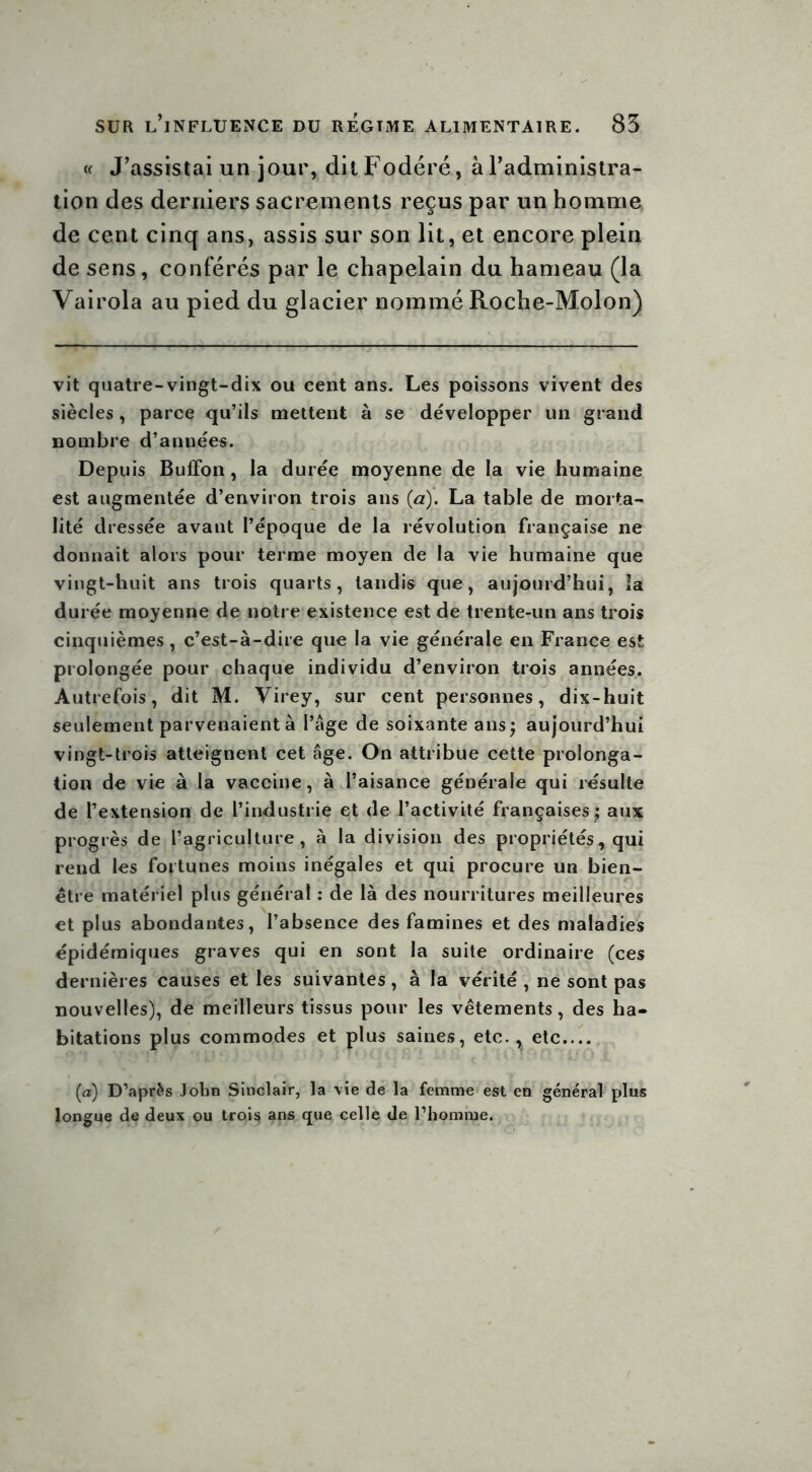 « J’assistai un jour, ditFodéré, à l’administra- tion des derniers sacrements reçus par un homme de cent cinq ans, assis sur son lit, et encore plein de sens, conférés par le chapelain du hameau (la Vairola au pied du glacier nommé Roche-Molon) vit quatre-vingt-dix ou cent ans. Les poissons vivent des siècles, parce qu’ils mettent à se développer un grand nombre d’années. Depuis Buffon, la durée moyenne de la vie humaine est augmentée d’environ trois ans (a). La table de morta- lité dressée avant l’époque de la révolution française ne donnait alors pour terme moyen de la vie humaine que vingt-huit ans trois quarts, tandis que, aujourd’hui, la durée moyenne de notre existence est de trente-un ans trois cinquièmes, c’est-à-dire que la vie générale en France est prolongée pour chaque individu d’environ trois années. Autrefois, dit M. Virey, sur cent personnes, dix-huit seulement parvenaient à l’âge de soixante ans; aujourd’hui vingt-trois atteignent cet âge. On attribue cette prolonga- tion de vie à la vaccine, à l’aisance générale qui résulte de l’extension de l’industrie et de l’activité françaises; aux progrès de l’agriculture, à la division des propriétés, qui rend les fortunes moins inégales et qui procure un bien- être matériel plus général : de là des nourritures meilleures et plus abondantes, l’absence des famines et des maladies épidémiques graves qui en sont la suite ordinaire (ces dernières causes et les suivantes , à la vérité , ne sont pas nouvelles), de meilleurs tissus pour les vêtements, des ha- bitations plus commodes et plus saines, etc., etc (a) D’après Jolin Sinclair, la vie de la femme est en général plus longue de deux ou trois ans que celle de l’homme.
