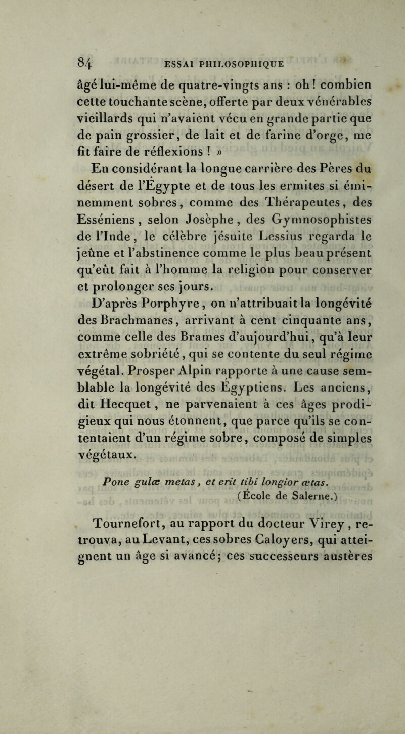 âgé lui-même de quatre-vingts ans : oh! combien cette touchante scène, offerte par deux vénérables vieillards qui n’avaient vécu en grande partie que de pain grossier, de lait et de farine d’orge, me fît faire de réflexions ! » En considérant la longue carrière des Pères du désert de l’Egypte et de tous les ermites si émi- nemment sobres, comme des Thérapeutes, des Esséniens , selon Josèphe , des Gymnosophistes de l’Inde, le célèbre jésuite Lessius regarda le jeûne et l’abstinence comme le plus beau présent qu’eût fait à l’homme la religion pour conserver et prolonger ses jours. D’après Porphyre, on n’attribuait la longévité des Brachmanes, arrivant à cent cinquante ans, comme celle des Brames d’aujourd’hui, qu’à leur extrême sobriété, qui se contente du seul régime végétal. Prosper Alpin rapporte à une cause sem- blable la longévité des Egyptiens. Les anciens, dit Hecquet, ne parvenaient à ces âges prodi- gieux qui nous étonnent, que parce qu’ils se con- tentaient d’un régime sobre, composé de simples végétaux. Pone gulce metas, et erit tibi longior œtas. (École de Salerne.) Tournefort, au rapport du docteur Virey , re- trouva, au Levant, ces sobres Caloyers, qui attei- gnent un âge si avancé; ces successeurs austères