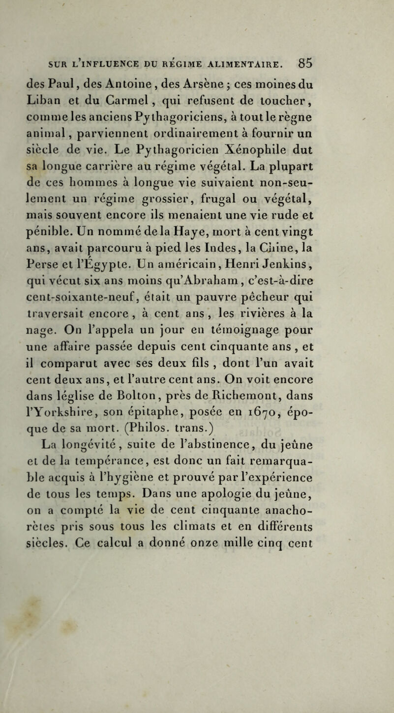 des Paul, des Antoine , des Arsène ; ces moines du Liban et du Carmel, qui refusent de toucher, comme les anciens Pythagoriciens, à tout le règne animal, parviennent ordinairement à fournir un siècle de vie. Le Pythagoricien Xénophile dut sa longue carrière au régime végétal. La plupart de ces hommes à longue vie suivaient non-seu- lement un régime grossier, frugal ou végétal, mais souvent encore ils menaient une vie rude et pénible. Un nommé delà Haye, mort à cent vingt ans, avait parcouru à pied les Indes, la Chine, la Perse et l’Egypte. Un américain, Henri Jenkins, qui vécut six ans moins qu Abraham, c’est-à-dire cent-soixante-neuf, était un pauvre pêcheur qui traversait encore , à cent ans , les rivières à la nage. On l’appela un jour en témoignage pour une affaire passée depuis cent cinquante ans , et il comparut avec ses deux fils , dont l’un avait cent deux ans, et l’autre cent ans. On voit encore dans léglise de Bolton, près de Richemont, dans l’Yorkshire, son épitaphe, posée en 1670, épo- que de sa mort. (Philos, trans.) La longévité, suite de l’abstinence, du jeûne et de la tempérance, est donc un fait remarqua- ble acquis à l’hygiène et prouvé par l’expérience de tous les temps. Dans une apologie du jeûne, on a compté la vie de cent cinquante anacho- rètes pris sous tous les climats et en différents siècles. Ce calcul a donné onze mille cinq cent