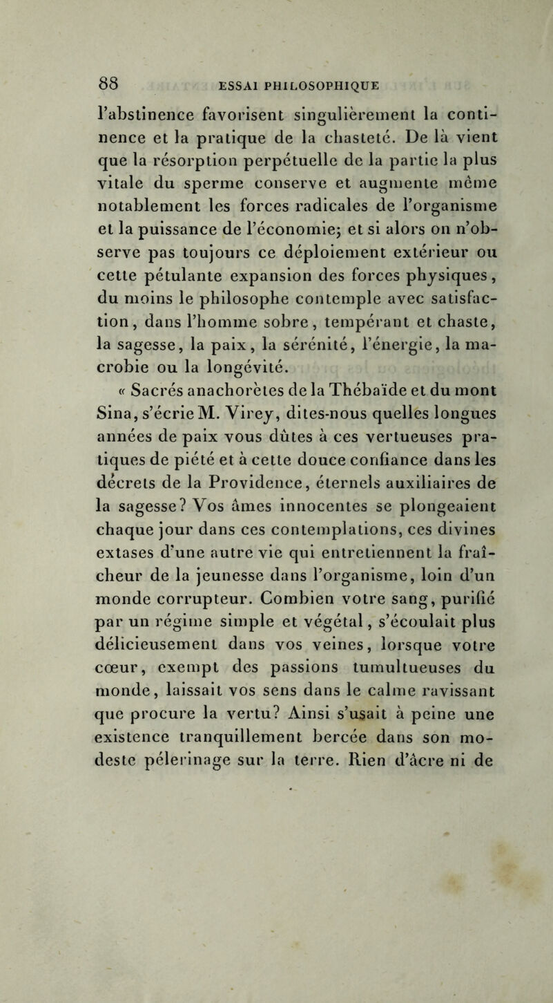 l'abstinence favorisent singulièrement la conti- nence et la pratique de la chasteté. De là vient que la résorption perpétuelle de la partie la plus vitale du sperme conserve et augmente même notablement les forces radicales de l’organisme et la puissance de l’économie; et si alors on n’ob- serve pas toujours ce déploiement extérieur ou cette pétulante expansion des forces physiques, du moins le philosophe contemple avec satisfac- tion, dans l’homme sobre, tempérant et chaste, la sagesse, la paix, la sérénité, l’énergie, la ma- crobie ou la longévité. « Sacrés anachorètes de la Thébaïde et du mont Sina, s’écrie M. Virey, dites-nous quelles longues années de paix vous dûtes à ces vertueuses pra- tiques de piété et à cette douce confiance dans les décrets de la Providence, éternels auxiliaires de la sagesse? Vos âmes innocentes se plongeaient chaque jour dans ces contemplations, ces divines extases d’une autre vie qui entretiennent la fraî- cheur de la jeunesse dans l’organisme, loin d’un monde corrupteur. Combien votre sang, purifié par un régime simple et végétal, s’écoulait plus délicieusement dans vos veines, lorsque votre cœur, exempt des passions tumultueuses du monde, laissait vos sens dans le calme ravissant que procure la vertu? Ainsi s’usait à peine une existence tranquillement bercée dans son mo- deste pèlerinage sur la terre. Rien d’âcre ni de