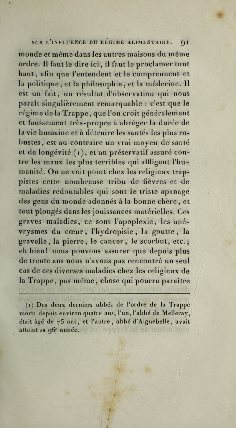 monde et même dans les autres maisons du même ordre. Il faut le dire ici, il faut le proclamer tout haut, afin que l’entendent et le comprennent et la politique , et la philosophie , et la médecine. 11 est un fait, un résultat d’observation qui nous paraît singulièrement remarquable : c’est que le régime de la Trappe, que l’on croit généralement et faussement très-propre à abréger la durée de la vie humaine et à détruire les santés les plus ro- bustes, est au contraire un vrai moyen de santé et de longévité (1), et un préservatif assuré con- tre les maux les plus terribles qui affligent l’hu- manité. On ne voit point chez les religieux trap- pistes cette nombreuse tribu de fièvres et de maladies redoutables qui sont le triste apanage des gens du monde adonnés à la bonne chère, et tout plongés dans les jouissances matérielles. Ces graves maladies, ce sont l’apoplexie, les ané- vrysmes du cœur, l’hydropisie , la goutte, la gravelle, la pierre, le cancer, le scorbut, etc.; eh bien! nous pouvons assurer que depuis plus de trente ans nous n’avons pas rencontré un seul cas de ces diverses maladies chez les religieux de la Trappe, pas même, chose qui pourra paraître (i) Des deux derniers abbës de l’ordre de la Trappe morts depuis environ quatre ans, l’un, l’abbé de Melleray, était âgé de 75 ans, et l’autre, abbé d’Aiguebelle, avait atteint sa g6p année.