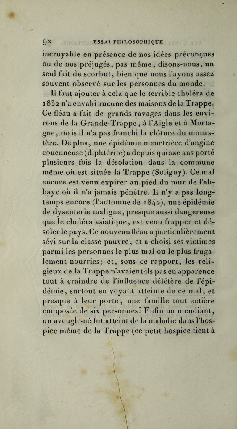 incroyable en présence de nos idées préconçues ou de nos préjugés, pas même, disons-nous, un seul fait de scorbut, bien que nous l’ayons assez souvent observé sur les personnes du monde. Il faut ajouter à cela que le terrible choléra de 1852 n’a envahi aucune des maisons de la Trappe. Ce fléau a fait de grands ravages dans les envi- rons de la Grande-Trappe, à l’Aigle et à Morta- gne, mais il n’a pas franchi la clôture du monas- tère. Déplus, une épidémie meurtrière d’angine couenneuse (diphtérite) a depuis quinze ans porté plusieurs fois la désolation dans la commune même où est située la Trappe (Soügny). Ce mal encore est venu expirer au pied du mur de l’ab- baye où il n’a jamais pénétré. 11 n’y a pas long- temps encore (l’automne de 1842), une épidémie de dysenterie maligne, presque aussi dangereuse que le choléra asiatique, est venu frapper et dé- solerle pays. Ce nouveau fléau a particulièrement sévi sur la classe pauvre, et a choisi ses victimes parmi les personnes le plus mal ou le plus fruga- lement nourries ; et, sous ce rapport, les reli- gieux de la Trappe n’avaient-ils pas en apparence tout à craindre de l’influence délétère de l’épi- démie, surtout en voyant atteinte de ce mal, et presque à leur porte , une famille tout entière composée de six personnes? Enfin un mendiant, un aveugle-né fut atteint de la maladie dans l’hos- pice même de la Trappe (ce petit hospice tient à