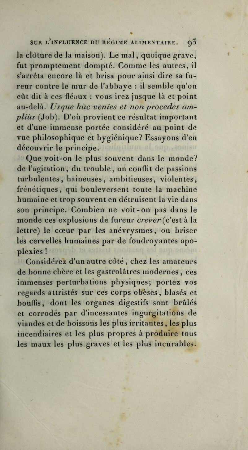 la clôture de la maison). Le mal, quoique grave, fut promptement dompté. Comme les autres, il s’arrêta encore là et brisa pour ainsi dire sa fu- reur contre le mur de l’abbaye : il semble qu’on eut dit à ces fléaux : vous irez jusque là et point au-delà. U s que hùc ventes et non procédés am- pliùs (Job). D’où provient ce résultat important et d’une immense portée considéré au point de vue philosophique et hygiénique? Essayons d’en découvrir le principe. Que voit-on le plus souvent dans le monde? de l’agitation, du trouble, un conflit de passions turbulentes, haineuses, ambitieuses, violentes, frénétiques, qui bouleversent toute la machine humaine et trop souvent en détruisent la vie dans son principe. Combien ne voit-on pas dans le monde ces explosions de fureur crever (c’est à la lettre) le cœur par les anévrysmes, ou briser les cervelles humaines par de foudroyantes apo- plexies ! Considérez d’un autre côté, chez les amateurs de bonne chère et les gastrolâtres modernes , ces immenses perturbations physiques; portez vos regards attristés sur ces corps obèses, blasés et bouffis, dont les organes digestifs sont brûlés et corrodés par d’incessantes ingurgitations de viandes et de boissons les plus irritantes, les plus incendiaires et les plus propres à produire tous les maux les plus graves et les plus incurables.