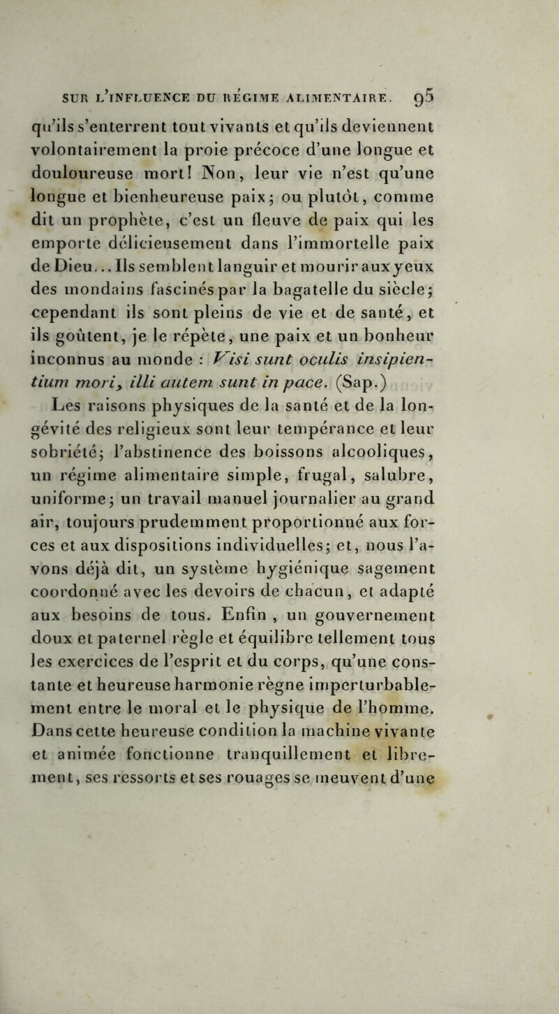 qu’ils s’enterrent tout vivants et qu’ils deviennent volontairement la proie précoce d’une longue et douloureuse mort! Non, leur vie n’est qu’une longue et bienheureuse paix; ou plutôt, comme dit un prophète, c’est un fleuve de paix qui les emporte délicieusement dans l’immortelle paix de Dieu... Ils semblent languir et mourir aux yeux des mondains fascinés par la bagatelle du siècle; cependant ils sont pleins de vie et de santé, et ils goûtent, je le répète, une paix et un bonheur inconnus au monde : Visi sunt oculis insipien- tium moriy illi autem. sunt in pace. (Sap.) Les raisons physiques de la santé et de la lon- gévité des religieux sont leur tempérance et leur sobriété; l’abstinence des boissons alcooliques, un régime alimentaire simple, frugal, salubre, uniforme; un travail manuel journalier au grand air, toujours prudemment proportionné aux for- ces et aux dispositions individuelles; et, nous l’a- vons déjà dit, un système hygiénique sagement coordonné avec les devoirs de chacun, et adapté aux besoins de tous. Enfin , un gouvernement doux et paternel règle et équilibre tellement tous les exercices de l’esprit et du corps, qu’une cons- tante et heureuse harmonie règne imperturbable- ment entre le moral et le physique de l’homme. Dans cette heureuse condition la machine vivante et animée fonctionne tranquillement et libre- ment, ses ressorts et ses rouages se meuvent d’une