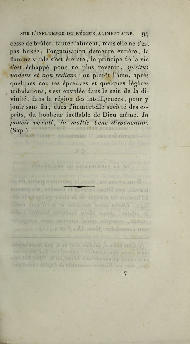 cessé de brûler, faute d’aliment, mais elle ne s’est pas brisée; l’organisation demeure entière, la flamme vitale s’est éteinte, le principe de la vie s’est échappé pour ne plus revenir , spiritus vadcns et non rediens : ou plutôt l’âme, après quelques courtes épreuves et quelques légères tribulations, s’est envolée dans le sein de la di- vinité, dans la région des intelligences, pour y jouir sans fin, dans l’immortelle société des es- prits, du bonheur ineffable de Dieu même. In paucis veæati, in multis bene disponentur. (Sap.) 7