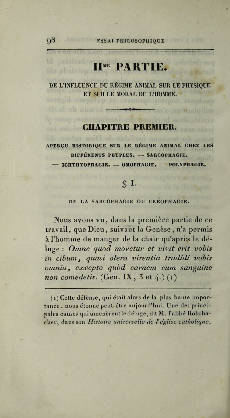 IIME PARTIE. DE L’INFLUENCE DU RÉGIME ANIMAL SUR LE PHYSIQUE ET SUR LE MORAL DE L’HOMME. CHAPITRE PREMIER. APERÇU HISTORIQUE SUR LE RÉGIME ANIMAL CHEZ LES DIFFÉRENTS PEUPLES. — SARCOPHAGIE. — ICHTHYOPHAGIE. — OïHOPHAGIE. — POLYPHAGIE. § I. DE LA SARCOPHAGIE OU CREOPHAGIE. Nous avons vu, dans la première partie de ce travail, que Dieu, suivant la Genèse, n’a permis à l’homme de manger de la chair qu’après le dé- luge : Omne quod movetur et vivit erit vobis in cibum > quasi olera virentia tradidi vobis omniay eæcepto quod carnem cum sanguine non comedetis. (Gen. IX, 5 et 4-) (i) (i) Cette défense, qui était alors de la plus haute impor- tance , nous étonne peut-être aujourd’hui. Une des princi- pales causes qui amenèrent le déluge, dit M. l’abbé Rohrba- cher, dans son Histoire universelle de 1*église catholique.