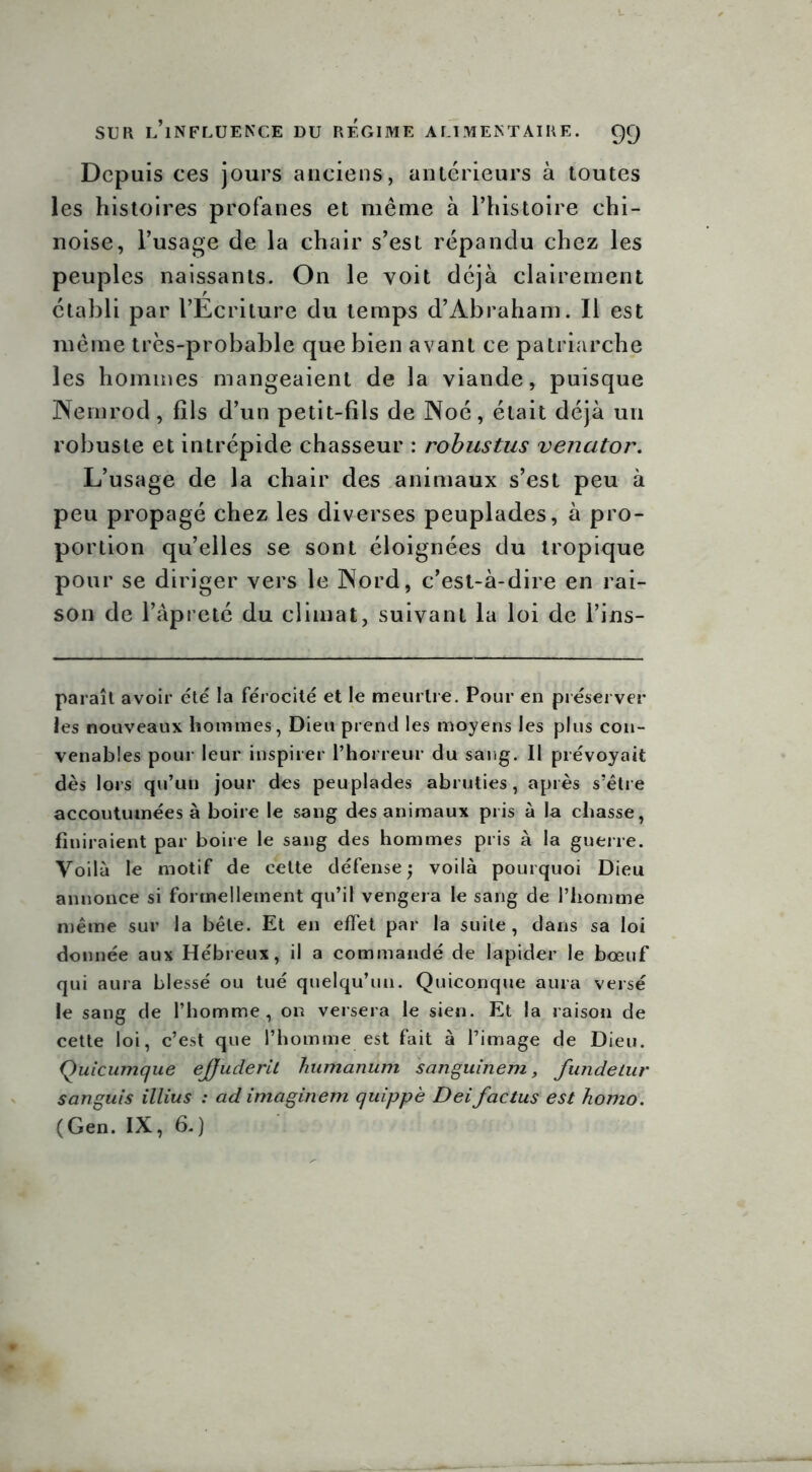 Depuis ces jours anciens, antérieurs à toutes les histoires profanes et même à l’histoire chi- noise, l’usage de la chair s’est répandu chez les peuples naissants. On le voit déjà clairement établi par l’Ecriture du temps d’Abraham. Il est même très-probable que bien avant ce patriarche les hommes mangeaient de la viande, puisque Wemrod, fils d’un petit-fils de Noé, était déjà un robuste et intrépide chasseur : robustus venator. L’usage de la chair des animaux s’est peu à peu propagé chez les diverses peuplades, à pro- portion qu’elles se sont éloignées du tropique pour se diriger vers le Word, c’est-à-dire en rai- son de l’âpreté du climat, suivant la loi de l’ins- paraît avoir été la férocité et le meurtre. Pour en préserver les nouveaux hommes, Dieu prend les moyens les plus con- venables pour leur inspirer l’horreur du sang. Il prévoyait dès lors qu’un jour des peuplades abruties, après s’être accoutumées à boire le sang des animaux pris à la chasse, finiraient par boire le sang des hommes pris à la guerre. Voilà le motif de cette défense ; voilà pourquoi Dieu annonce si formellement qu’il vengera le sang de l’homme même sur la bête. Et en effet par la suite, dans sa loi donnée aux Hébreux, il a commandé de lapider le boeuf qui aura blessé ou tué quelqu’un. Quiconque aura versé le sang de l’homme, on versera le sien. Et la raison de cette loi, c’est que l’homme est fait à l’image de Dieu. Quicumque ejjuderit humanum sanguinem, fundelur sanguis illius : ad imaginent quippè Dei factus est homo. (Gen. IX, 6.)