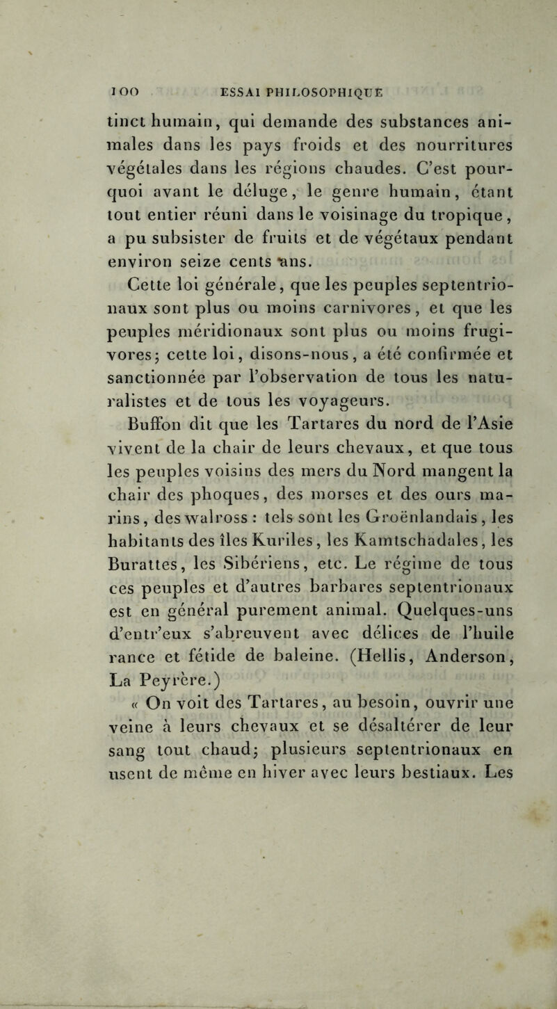 tinct humain, qui demande des substances ani- males dans les pays froids et des nourritures végétales dans les régions chaudes. C’est pour- quoi avant le déluge, le genre humain, étant tout entier réuni dans le voisinage du tropique, a pu subsister de fruits et de végétaux pendant environ seize cents nns. Cette loi générale, que les peuples septentrio- naux sont plus ou moins carnivores, et que les peuples méridionaux sont plus ou moins frugi- vores; cette loi, disons-nous, a été confirmée et sanctionnée par l’observation de tous les natu- ralistes et de tous les voyageurs. Buffon dit que les Tartares du nord de l’Asie vivent de la chair de leurs chevaux, et que tous les peuples voisins des mers du Nord mangent la chair des phoques, des morses et des ours ma- rins, deswalross: tels sont les Groënlandais , les habitants des îles Kurdes, les Kamtschadales, les Burattes, les Sibériens, etc. Le régime de tous ces peuples et d’autres barbares septentrionaux est en général purement animal. Quelques-uns d’entr’eux s’abreuvent avec délices de l’huile rance et fétide de baleine. (Hellis, Anderson, La Peyrère.) « On voit des Tartares, au besoin, ouvrir une veine à leurs chevaux et se désaltérer de leur sang tout chaud; plusieurs septentrionaux en usent de même en hiver avec leurs bestiaux. Les