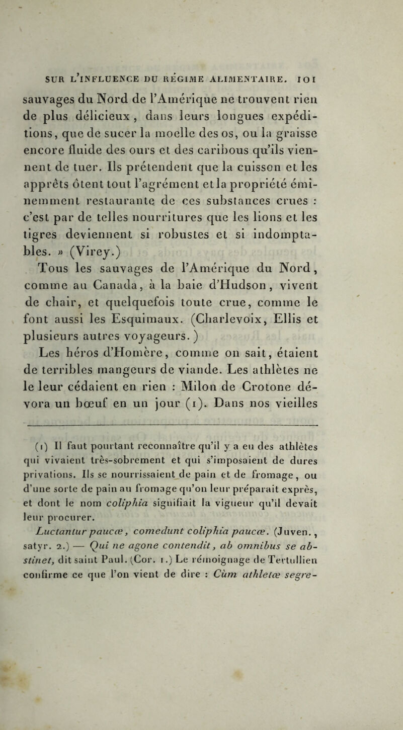 sauvages du Nord de l’Amérique ne trouvent rien de plus délicieux , dans leurs longues expédi- tions, que de sucer la moelle des os, ou la graisse encore fluide des ours et des caribous qu’ils vien- nent de tuer. Ils prétendent que la cuisson et les apprêts ôtent tout l’agrément et la propriété émi- nemment restaurante de ces substances crues : c’est par de telles nourritures que les lions et les tigres deviennent si robustes et si indompta- bles. » (Virey.) Tous les sauvages de l’Amérique du Nord, comme au Canada, à la baie d’Hudson, vivent de chair, et quelquefois toute crue, comme le font aussi les Esquimaux. (Charlevoix, Ellis et plusieurs autres voyageurs. ) Les héros d’Homère, comme on sait, étaient de terribles mangeurs de viande. Les athlètes ne le leur cédaient en rien : Milon de Crotone dé- vora un bœuf en un jour (i)„ Dans nos vieilles (i) Il faut pourtant reconnaître qu’il y a eu des athlètes qui vivaient très-sobrement et qui s’imposaient de dures privations. Ils se nourrissaient de pain et de fromage, ou d’une sorte de pain au fromage qu’on leur préparait exprès, et dont le nom coliphia signifiait la vigueur qu’il devait leur procurer. Luctantur paucœ, comedunt coliphia paucœ. (Juven., satyr. 2.) -— Qui ne agone contendit, ah omnibus se ab- stiriet, dit saint Paul. (Cor. 1.) Le rémoignage deTertullien confirme ce que l’on vient de dire : Cùm athlelœ segre-