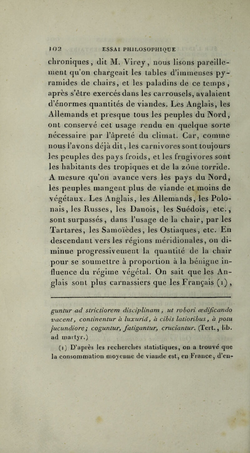 chroniques, dit M. Virey, nous lisons pareille- ment qu’on chargeait les tables d’immenses py- ramides de chairs, et les paladins de ce temps, après s’être exercés dans les carrousels, avalaient d’énormes quantités de viandes. Les Anglais, les Allemands et presque tous les peuples du Nord, ont conservé cet usage rendu en quelque sorte nécessaire par l’âpreté du climat. Car, comme nous l’avons déjà dit, les carnivores sont toujours les peuples des pays froids, et les frugivores sont les habitants des tropiques et de la zone torride. A mesure qu’on avance vers les pays du Nord, les peuples mangent plus de viande et moins de végétaux. Les Anglais, les Allemands, les Polo- nais, les Russes, les Danois, les Suédois, etc., sont surpassés, dans l’usage de la chair, par les Tartares, les Samoïèdes, les Ostiaques, etc. En descendant vers les régions méridionales, on di- minue progressivement la quantité de la chair pour se soumettre à proportion à la bénigne in- fluence du régime végétal. On sait que les An- glais sont plus carnassiers que les Français (i) , guntur ad strictiorem disciplinant, ut robori œdificando vacent, conlinentur à luxuria, à cibis latioribus, à polu jucundiore; cogunlur, faligantur, cruciantur. (Tert., lib. ad martyr.) (i) D’après les recherches statistiques, on a trouvé que la consommation moyenne de viande est, en France, d’en-