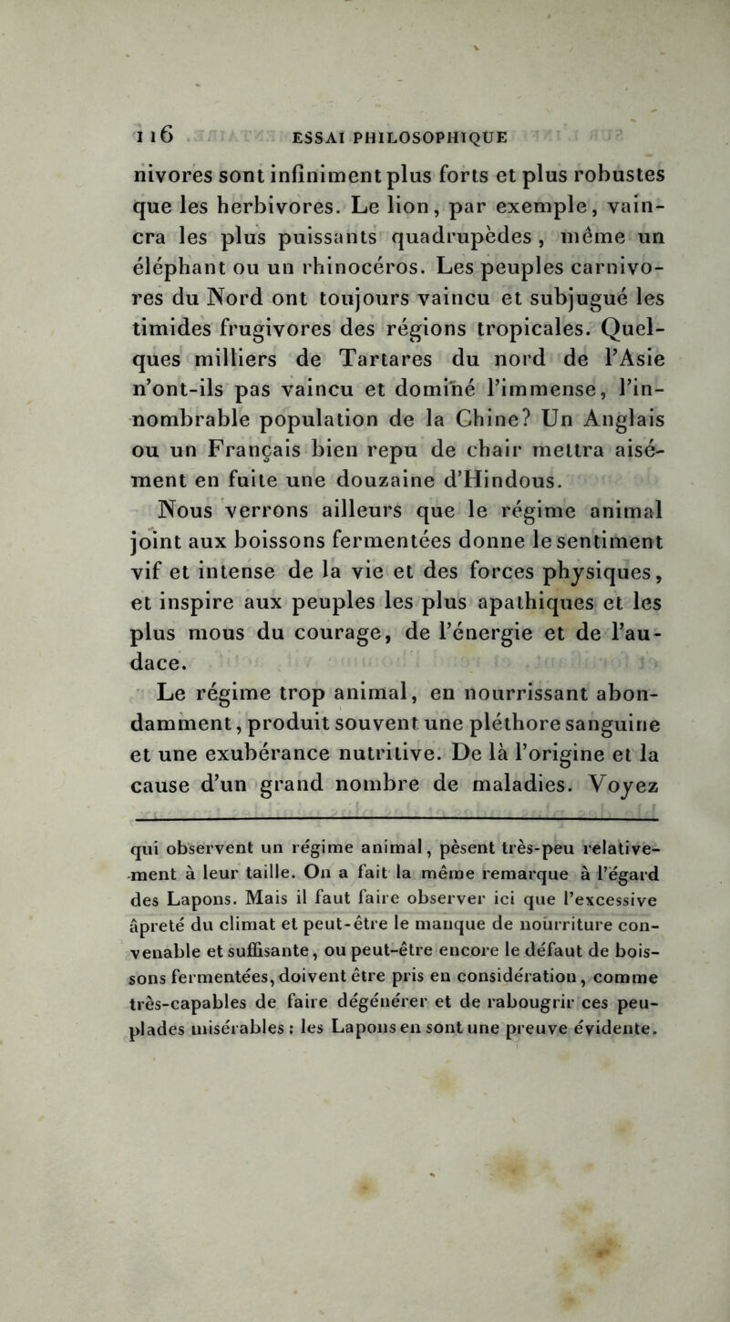 nivores sont infiniment plus forts et plus robustes que les herbivores. Le lion, par exemple, vain- cra les plus puissants quadrupèdes , même un éléphant ou un rhinocéros. Les peuples carnivo- res du Nord ont toujours vaincu et subjugué les timides frugivores des régions tropicales. Quel- ques milliers de Tartares du nord de l’Asie n’ont-ils pas vaincu et dominé l’immense, l’in- nombrable population de la Chine? Un Anglais ou un Français bien repu de chair mettra aisé- ment en fuite une douzaine d’Hindous. Nous verrons ailleurs que le régime animal joint aux boissons fermentées donne le sentiment vif et intense de la vie et des forces physiques, et inspire aux peuples les plus apathiques et les plus mous du courage, de l’énergie et de l’au- dace. Le régime trop animal, en nourrissant abon- damment , produit souvent une pléthore sanguine et une exubérance nutritive. De là l’origine et la cause d’un grand nombre de maladies. Voyez qui observent un régime animal, pèsent très-peu relative- ment à leur taille. On a fait la même remarque à l’egard des Lapons. Mais il faut faire observer ici que l’excessive âpreté du climat et peut-être le manque de nourriture con- venable et suffisante, ou peut-être encore le défaut de bois- sons fermentées, doivent être pris en considération, comme très-capables de faire dégénérer et de rabougrir ces peu- plades misérables : les Lapons en sont une preuve évidente.