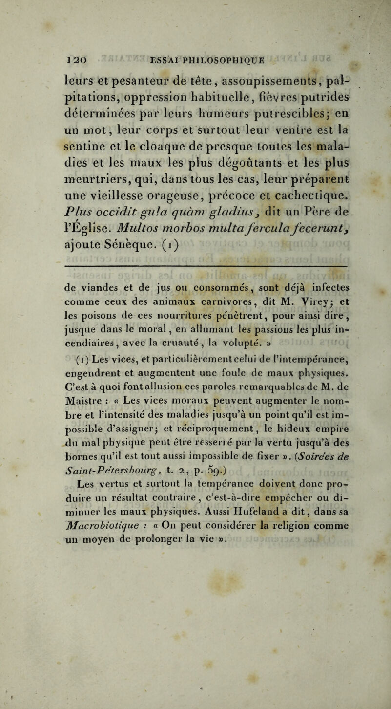 leurs et pesanteur de tête, assoupissements, pal- pitations, oppression habituelle, fièvres putrides déterminées par leurs humeurs putrescibles; en un mot, leur corps et surtout leur ventre est la sentine et le cloaque de presque toutes les mala- dies et les maux les plus dégoûtants et les plus meurtriers, qui, dans tous les cas, leur préparent une vieillesse orageuse, précoce et cachectique. Plus occidit gula qucim gladius , dit un Père de l’Eglise. Multos morbos multaferculcifecerunl, ajoute Sénèque, (i) de viandes et de jus ou consommés, sont déjà infectes comme ceux des animaux carnivores, dit M. Virey; et les poisons de ces nourritures pénètrent, pour ainsi dire, jusque dans le moral, en allumant les passions les plus in- cendiaires, avec la cruauté, la volupté. » (i) Les vices, et particulièrement celui de l’intempérance, engendrent et augmentent une foule de maux physiques. C’est à quoi font allusion ces paroles remarquables de M. de Maistre : « Les vices moraux peuvent augmenter le nom- bre et l’intensité des maladies jusqu’à un point qu’il est im- possible d’assigner; et réciproquement, le hideux empire du mal physique peut être resserré par la vertu jusqu’à des bornes qu’il est tout aussi impossible de fixer ». (.Soirées de Saint-Pétersbourg, t. 2, p. 59.) Les vertus et surtout la tempérance doivent donc pro- duire un résultat contraire, c’est-à-dire empêcher ou di- minuer les maux physiques. Aussi Hufeland a dit, dans sa Macrobiotique : « On peut considérer la religion comme un moyen de prolonger la vie ».