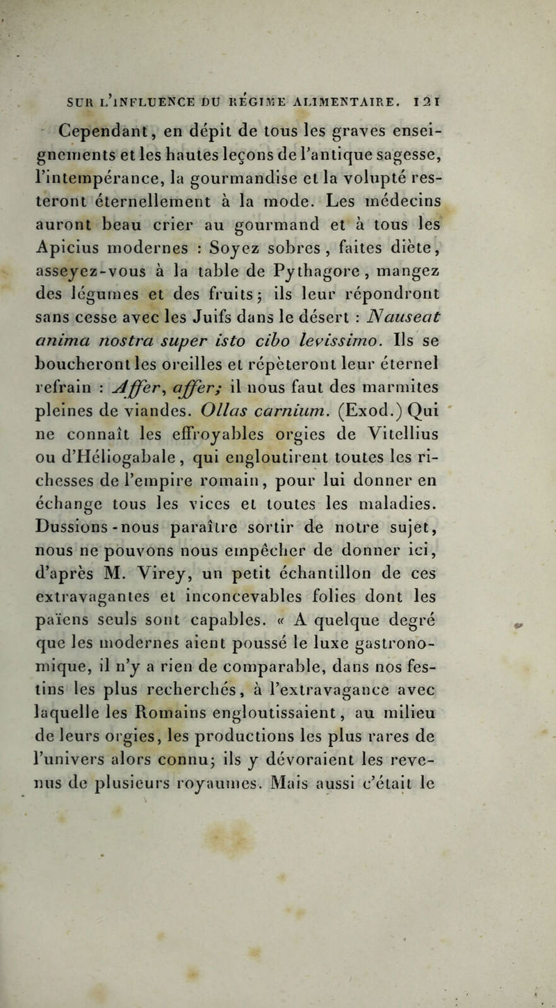 Cependant, en dépit de tous les graves ensei- gnements et les hautes leçons de l’antique sagesse, l’intempérance, la gourmandise et la volupté res- teront éternellement à la mode. Les médecins auront beau crier au gourmand et à tous les Apicius modernes : Soyez sobres, faites diète, asseyez-vous à la table de Pythagore , mangez des légumes et des fruits ; ils leur répondront sans cesse avec les Juifs dans le désert : Nausecit anima nostra super isto cibo levissimo. Us se boucheront les oreilles et répéteront leur éternel refrain : Affer, ciffer; il nous faut des marmites pleines de viandes. Ollas carnium. (Exod.) Qui ne connaît les effroyables orgies de Vitellius ou d’Héliogabale, qui engloutirent toutes les ri- chesses de l’empire romain, pour lui donner en échange tous les vices et toutes les maladies. Dussions-nous paraître sortir de notre sujet, nous ne pouvons nous empêcher de donner ici, d’après M. Virey, un petit échantillon de ces extravagantes et inconcevables folies dont les païens seuls sont capables. « A quelque degré que les modernes aient poussé le luxe gastrono- mique, il n’y a rien de comparable, dans nos fes- tins les plus recherchés, à l’extravagance avec laquelle les Romains engloutissaient, au milieu de leurs orgies, les productions les plus rares de l’univers alors connu ; ils y dévoraient les reve- nus de plusieurs royaumes. Mais aussi c’était le