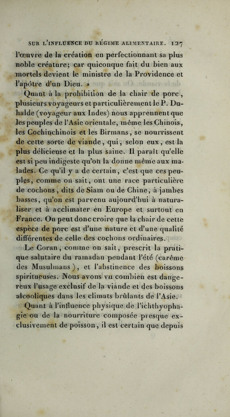 Pteuvre de la création en perfectionnant sa plus noble créature; car quiconque fait du bien aux mortels devient le ministre de la Providence et l’apôtre d’un Dieu. » Quant à la prohibition de la chair de porc , plusieurs voyageurs et particulièrement le P. Du- halde (voyageur aux Indes) nous apprennent que les peuples de l’Asie orientale, meme les Chinois, les Cochinchinois et les Birmans, se nourrissent de cette sorte de viande, qui, selon eux, est la plus délicieuse et la plus saine. Il parait quelle est si peu indigeste qu’oii la donne même aux ma- lades. Ce qu’il y a de certain, c’est que ces peu- ples, comme 011 sait, ont une race particulière de cochons , dits de Siam ou de Chine, à jambes basses, qu’on est parvenu aujourd’hui à natura- liser et à acclimater en Europe et surtout en France. On peut donc croire que la chair de cette espèce de porc est d’une nature et d’une qualité différentes de celle des cochons ordinaires. Le Coran, comme on sait, prescrit la prati- que salutaire du ramadan pendant l’été (carême des Musulmans), et l’abstinence des boissons spiritueuses. Nous avons vu combien est dange- reux l’usage exclusif de la viande et des boissons alcooliques dans les climats brûlants de l’Asie. Quant à l’influence physique de l’ichthyopha- gie ou de la nourriture composée presque ex- clusivement de poisson, il est certain que depuis