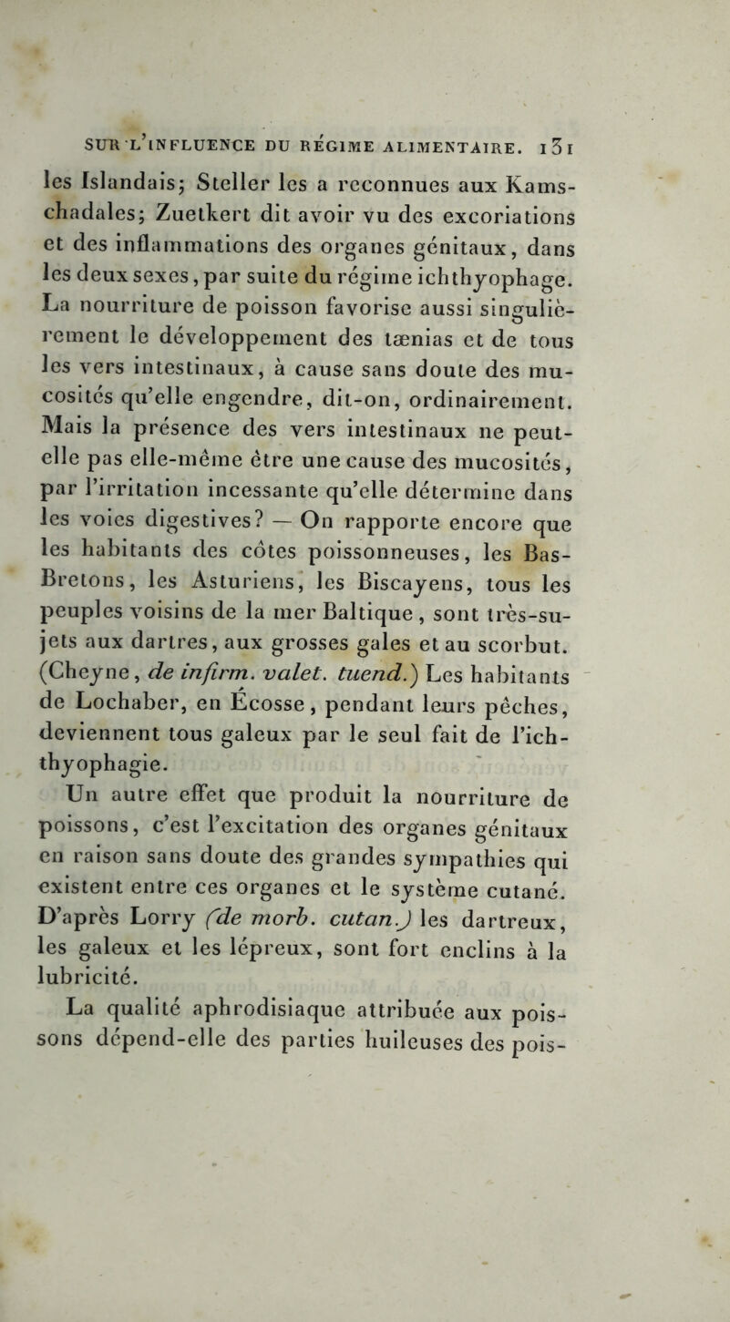 les Islandaisj Steller les a reconnues aux Kams- chadales; Zuetkert dit avoir vu des excoriations et des inflammations des organes génitaux, dans les deux sexes, par suite du régime ichthyophage. La nourriture de poisson favorise aussi singuliè- rement le développement des tænias et de tous les vers intestinaux, à cause sans doute des mu- cosités qu’elle engendre, dit-on, ordinairement. Mais la présence des vers intestinaux ne peut- elle pas elle-même être une cause des mucosités, par l’irritation incessante qu’elle détermine dans les voies digestives? — On rapporte encore que les habitants des cotes poissonneuses, les Bas- Bretons, les Asturiens, les Biscayens, tous les peuples voisins de la mer Baltique , sont très-su- jets aux dartres, aux grosses gales et au scorbut. (Cheyne, de infirm. valet. tuend.) Les habitants de Lochaber, en Écosse, pendant leurs pêches, deviennent tous galeux par le seul fait de l’ich- thyophagie. Un autre effet que produit la nourriture de poissons, c’est l’excitation des organes génitaux en raison sans doute des grandes sympathies qui existent entre ces organes et le système cutané. D’après Lorry (~de morb. cutan.J les dartreux, les galeux et les lépreux, sont fort enclins à la lubricité. La qualité aphrodisiaque attribuée aux pois- sons dépend-elle des parties huileuses des pois-