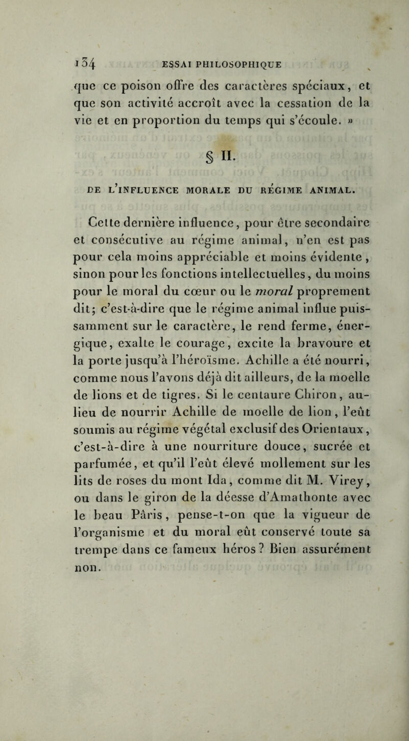que ce poison offre des caractères spéciaux, et que son activité accroît avec la cessation de la vie et en proportion du temps qui s’écoule. » § 11. DE L’iNFLUENCE MORALE DU REGIME ANIMAL. Cette dernière influence, pour être secondaire et consécutive au régime animal, n’en est pas pour cela moins appréciable et moins évidente , sinon pour les fonctions intellectuelles, du moins pour le moral du cœur ou le moral proprement dit; c’est-à-dire que le régime animal influe puis- samment sur le caractère, le rend ferme, éner- gique, exalte le courage, excite la bravoure et la porte jusqu’à l’héroïsme. Achille a été nourri, comme nous l’avons déjà dit ailleurs, de la moelle de lions et de tigres. Si le centaure Chiron, au- lieu de nourrir Achille de moelle de lion, l’eût soumis au régime végétal exclusif des Orientaux, c’est-à-dire à une nourriture douce, sucrée et parfumée, et qu’il l’eût élevé mollement sur les lits de roses du mont Ida, comme dit M. Virey, ou dans le giron de la déesse d’Amathonte avec le beau Paris, pense-t-on que la vigueur de l’organisme et du moral eût conservé toute sa trempe dans ce fameux héros? Bien assurément