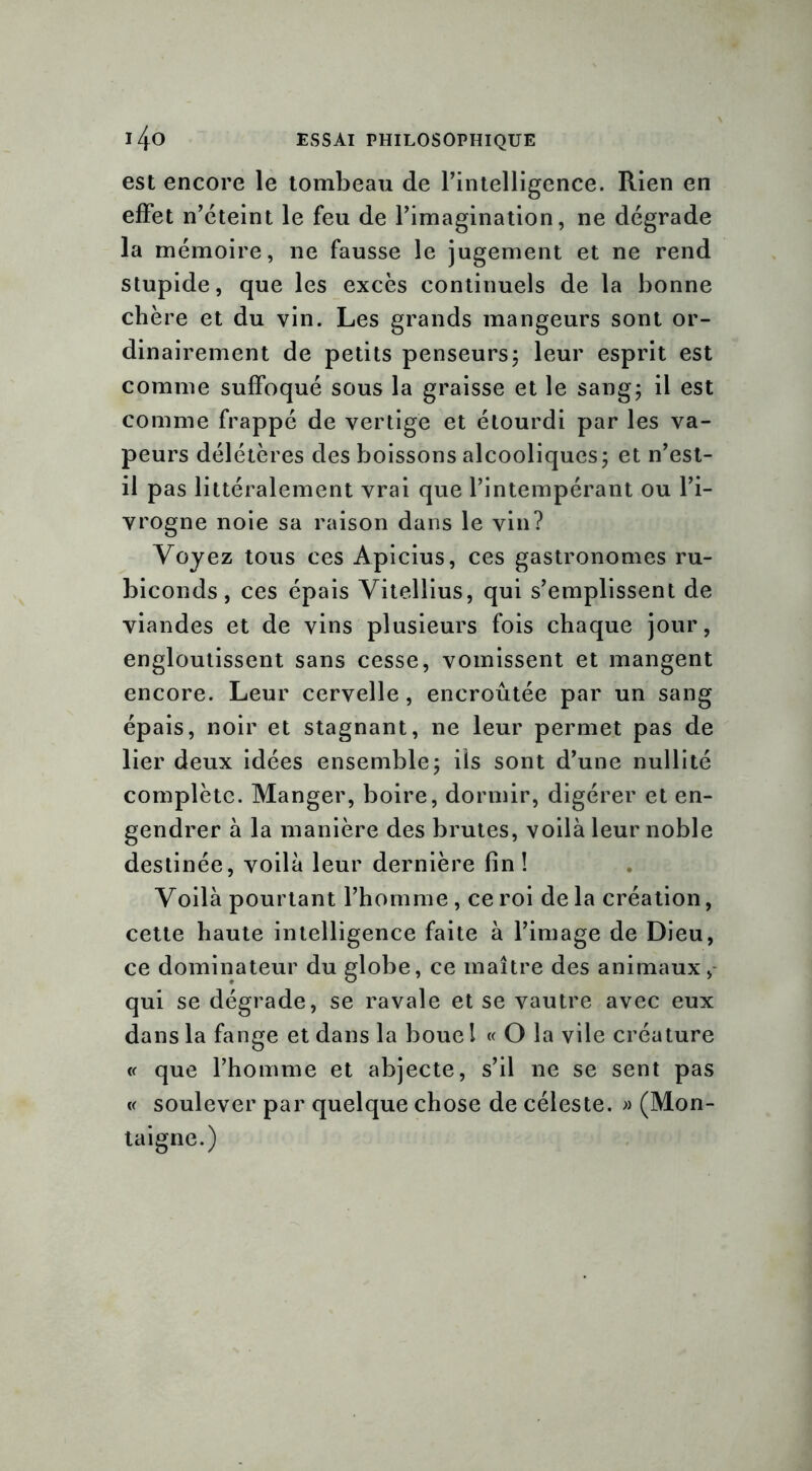 est encore le tombeau de l’intelligence. Rien en effet n’éteint le feu de l’imagination, ne dégrade la mémoire, ne fausse le jugement et ne rend stupide, que les excès continuels de la bonne chère et du vin. Les grands mangeurs sont or- dinairement de petits penseurs; leur esprit est comme suffoqué sous la graisse et le sang; il est comme frappé de vertige et étourdi par les va- peurs délétères des boissons alcooliques; et n’est- il pas littéralement vrai que l’intempérant ou l’i- vrogne noie sa raison dans le vin? Voyez tous ces Apicius, ces gastronomes ru- biconds, ces épais Vitellius, qui s’emplissent de viandes et de vins plusieurs fois chaque jour, engloutissent sans cesse, vomissent et mangent encore. Leur cervelle, encroûtée par un sang épais, noir et stagnant, ne leur permet pas de lier deux idées ensemble; ils sont d’une nullité complète. Manger, boire, dormir, digérer et en- gendrer à la manière des brutes, voilà leur noble destinée, voilà leur dernière fin! Voilà pourtant l’homme , ce roi de la création, cette haute intelligence faite à l’image de Dieu, ce dominateur du globe, ce maître des animaux, qui se dégrade, se ravale et se vautre avec eux dans la fange et dans la boue l « O la vile créature « que l’homme et abjecte, s’il ne se sent pas « soulever par quelque chose de céleste. » (Mon- taigne.)