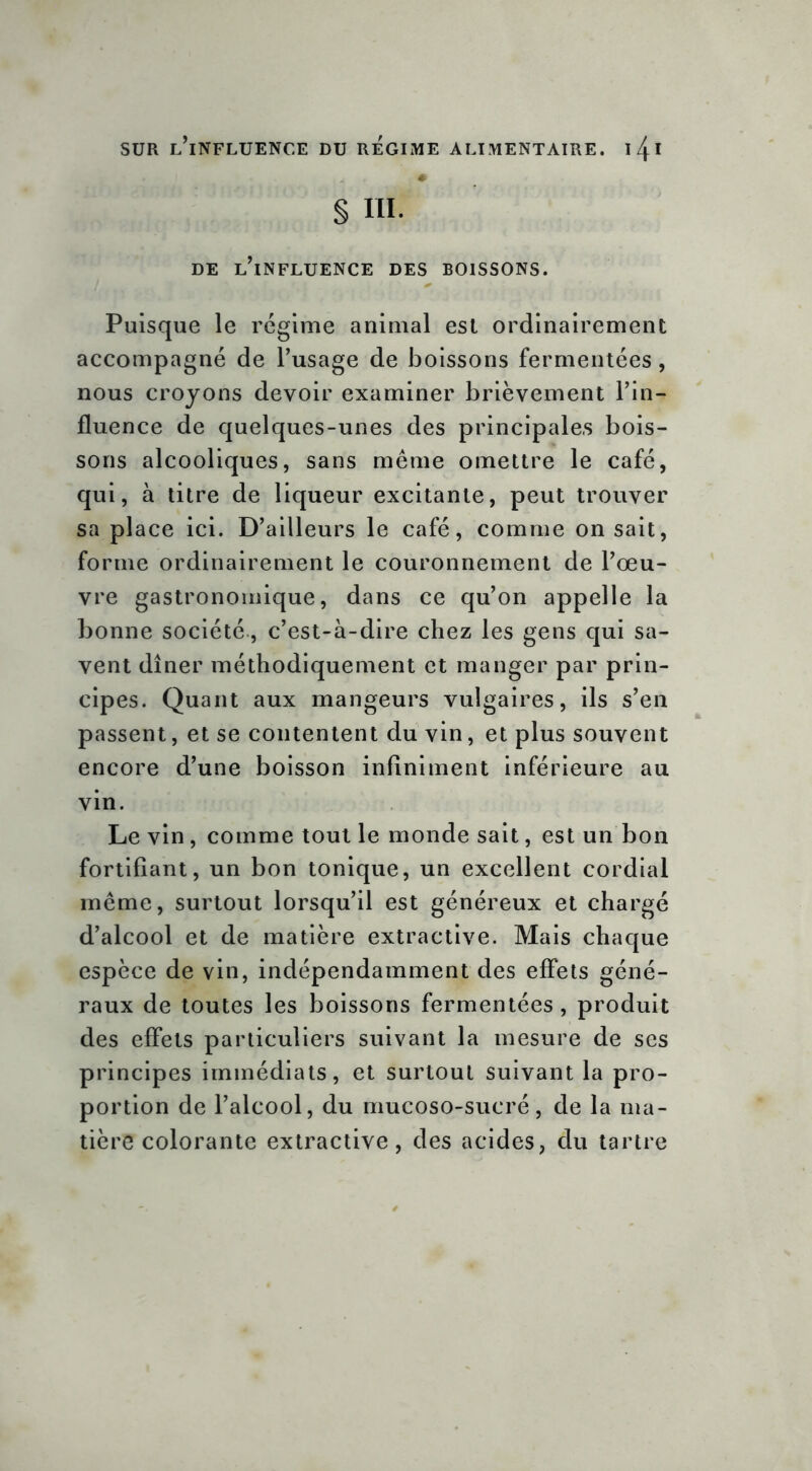 § III. DE l’influence DES BOISSONS. Puisque le régime animal est ordinairement accompagné de l’usage de boissons fermentées, nous croyons devoir examiner brièvement l’in- fluence de quelques-unes des principales bois- sons alcooliques, sans même omettre le café, qui, à titre de liqueur excitante, peut trouver sa place ici. D’ailleurs le café, comme on sait, forme ordinairement le couronnement de l’œu- vre gastronomique, dans ce qu’on appelle la bonne société, c’est-à-dire chez les gens qui sa- vent dîner méthodiquement et manger par prin- cipes. Quant aux mangeurs vulgaires, ils s’en passent, et se contentent du vin, et plus souvent encore d’une boisson infiniment inférieure au vin. Le vin, comme tout le monde sait, est un bon fortifiant, un bon tonique, un excellent cordial même, surtout lorsqu’il est généreux et chargé d’alcool et de matière extractive. Mais chaque espèce de vin, indépendamment des effets géné- raux de toutes les boissons fermentées, produit des effets particuliers suivant la mesure de ses principes immédiats, et surtout suivant la pro- portion de l’alcool, du mucoso-sucré, de la ma- tière colorante extractive, des acides, du tartre