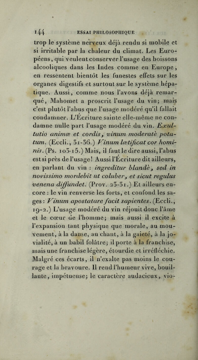 trop le système nerveux déjà rendu si mobile et si irritable par la chaleur du climat. Les Euro- péens, qui veulent conserver l’usage des boissons alcooliques dans les Indes comme en Europe , en ressentent bientôt les funestes effets sur les organes digestifs et surtout sur le système hépa- tique. Aussi, comme nous l’avons déjà remar- qué, Mahomet a proscrit l’usage du vin- mais c’est plutôt l’abus que l’usage modéré qu’il fallait condamner. L’Ecriture sainte elle-même ne con- damne nulle part l’usage modéré du vin. Eæul- tatio animœ et cordis> vinum moderate potci- tum. (Eccli., 5i-36.) Vinum lœtificat cor Ziomi- nis.(Ps. io5-i5.) Mais, il faut le dire aussi, l’abus est si près de l’usage ! Aussi l’Ecriture dit ailleurs, en parlant du vin : ingreditur b lande y sed in novissimo mordebit ut coluber, et sicut regulus venena diffundet. (Prov. 23-51.) Et ailleurs en- core : le vin renverse les forts, et confond les sa- ges : Vinum apostatarefacit sapientes. (Eccli., 19-2.) L’usage modéré du vin réjouit donc l’âme et le cœur de l’homme; mais aussi il excite à l’expansion tant physique que morale, au mou- vement, à la danse, au chant, à la gaieté, à la jo- vialité, à un babil folâtre; il porte à la franchise, mais une franchise légère, étourdie et irréfléchie. Malgré ces écarts, il n’exalte pas moins le cou- rage et la bravoure. 11 rend l’humeur vive, bouil- lante, impétueuse; le caractère audacieux, vio-
