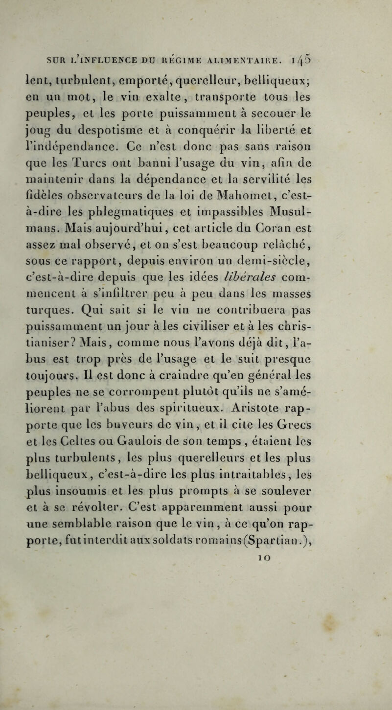 lent, turbulent, emporté, querelleur, belliqueux; en un mot, le vin exalte, transporte tous les peuples, et les porte puissamment à secouer le joug du despotisme et à conquérir la liberté et l’indépendance. Ce n’est donc pas sans raison que les Turcs ont banni l’usage du vin, afin de maintenir dans la dépendance et la servilité les fidèles observateurs de la loi de Mahomet, c’est- à-dire les phlegmatiques et impassibles Musul- mans. Mais aujourd’hui, cet article du Coran est assez mal observé, et on s’est beaucoup relâché, sous ce rapport, depuis environ un demi-siècle, c’est-à-dire depuis que les idées libérales com- mencent à s’infiltrer peu à peu dans les masses turques. Qui sait si le vin ne contribuera pas puissamment un jour à les civiliser et à les chris- tianiser? Mais, comme nous l’avons déjà dit, l’a- bus est trop près de l’usage et le suit presque toujours. Il est donc à craindre qu’en général les peuples ne se corrompent plutôt qu’ils ne s’amé- liorent par l’abus des spiritueux. Aristote rap- porte que les buveurs de vin, et il cite les Grecs et les Celtes ou Gaulois de son temps , étaient les plus turbulents, les plus querelleurs et les plus belliqueux, c’est-à-dire les plus intraitables, les plus insoumis et les plus prompts à se soulever et à se révolter. C’est apparemment aussi pour une semblable raison que le vin, à ce qu’on rap- porte, fut interdit aux soldats romains(Spartian.), 10