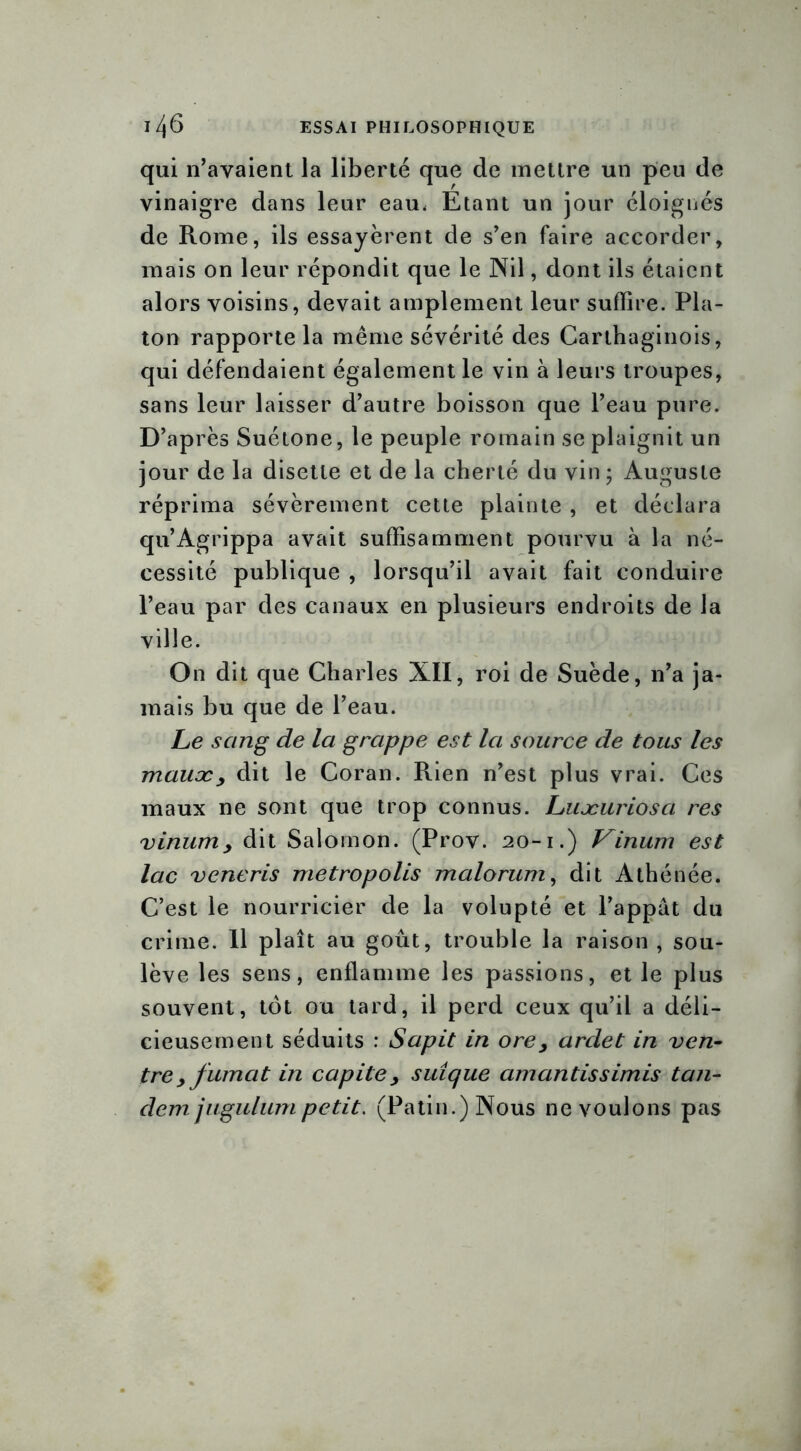 qui n’avaient la liberté que de mettre un peu de vinaigre dans leur eau. Étant un jour éloignés de Rome, ils essayèrent de s’en faire accorder, mais on leur répondit que le Nil, dont ils étaient alors voisins, devait amplement leur suffire. Pla- ton rapporte la même sévérité des Carthaginois, qui défendaient également le vin à leurs troupes, sans leur laisser d’autre boisson que l’eau pure. D’après Suétone, le peuple romain se plaignit un jour de la disette et de la cherté du vin ; Auguste réprima sévèrement cette plainte , et déclara qu’Agrippa avait suffisamment pourvu à la né- cessité publique , lorsqu’il avait fait conduire l’eau par des canaux en plusieurs endroits de la ville. On dit que Charles XII, roi de Suède, n’a ja- mais bu que de l’eau. Le sang de la grappe est la source de tous les mauæy dit le Coran. Rien n’est plus vrai. Ces maux ne sont que trop connus. Luæuriosci res vinurriy dit Salomon. (Prov. 20-1.) Vinum est lac veneris metropolis malorum, dit Athénée. C’est le nourricier de la volupté et l’appât du crime. 11 plaît au goût, trouble la raison , sou- lève les sens, enflamme les passions, et le plus souvent, tôt ou tard, il perd ceux qu’il a déli- cieusement séduits : Sapit in ore y arclet in ven- tre y fumcit in capitey suîque amantissimis tan- dem jugulum petit. (Patin.) Nous ne voulons pas