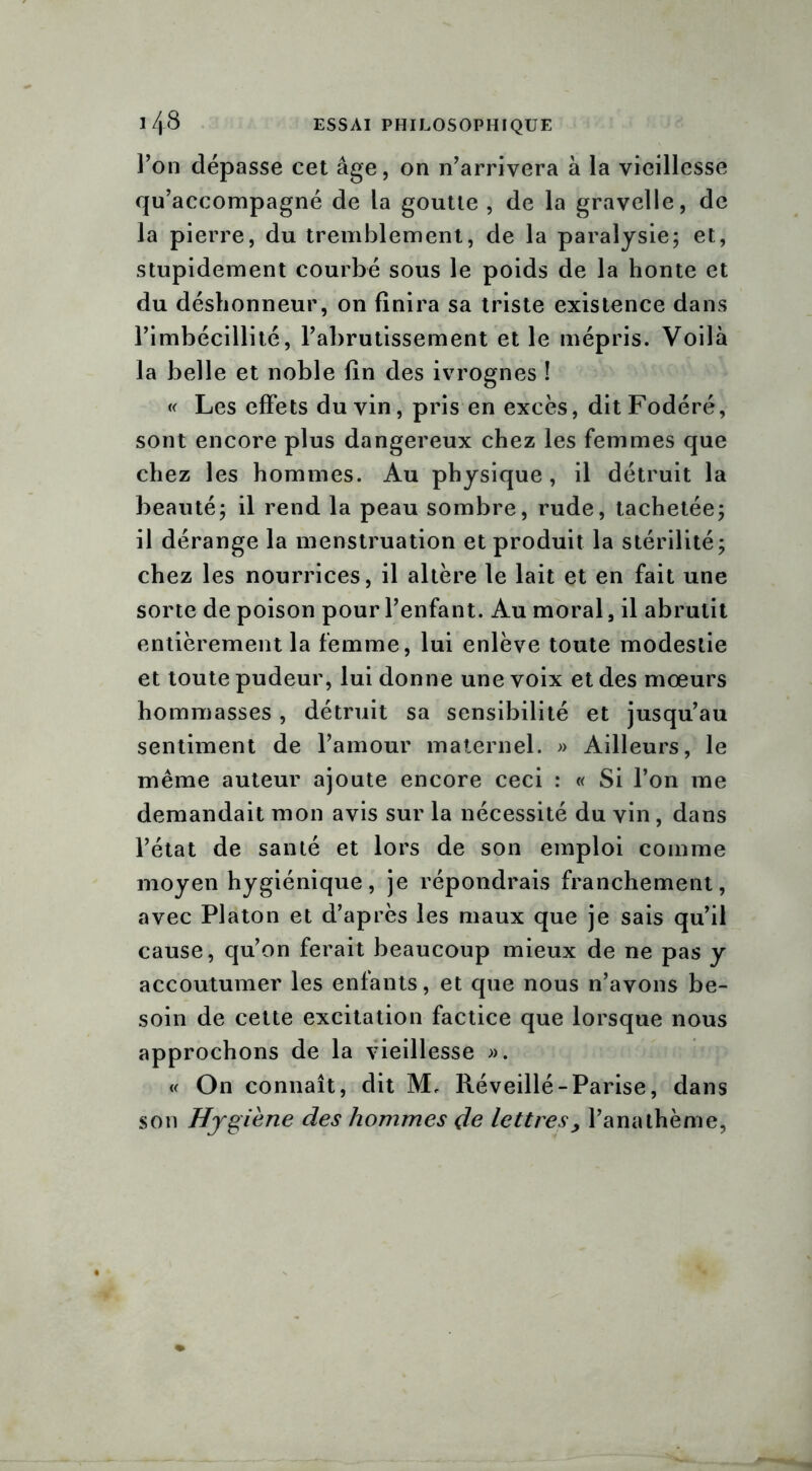 l’on dépasse cet âge, on n’arrivera à la vieillesse qu’accompagné de la goutte , de la gravelle, de la pierre, du tremblement, de la paralysie; et, stupidement courbé sous le poids de la honte et du déshonneur, on finira sa triste existence dans l’imbécillité, l’abrutissement et le mépris. Voilà la belle et noble fin des ivrognes ! « Les effets du vin, pris en excès, ditFodéré, sont encore plus dangereux chez les femmes que chez les hommes. Au physique , il détruit la beauté; il rend la peau sombre, rude, tachetée; il dérange la menstruation et produit la stérilité; chez les nourrices, il altère le lait et en fait une sorte de poison pour l’enfant. Au moral, il abrutit entièrement la femme, lui enlève toute modestie et toute pudeur, lui donne une voix et des mœurs hommasses, détruit sa sensibilité et jusqu’au sentiment de l’amour maternel. » Ailleurs, le même auteur ajoute encore ceci : « Si l’on me demandait mon avis sur la nécessité du vin, dans l’état de santé et lors de son emploi comme moyen hygiénique, je répondrais franchement, avec Platon et d’après les maux que je sais qu’il cause, qu’on ferait beaucoup mieux de ne pas y accoutumer les enfants, et que nous n’avons be- soin de cette excitation factice que lorsque nous approchons de la vieillesse ». « On connaît, dit M, Réveillé-Parise, dans son Hygiène des hommes de lettres, l’anathème,