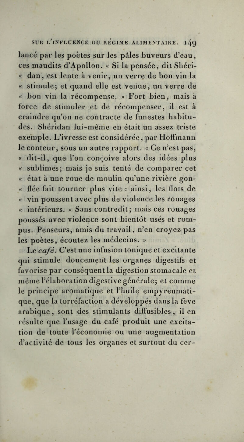 lancé par les poètes sur les pâles buveurs (l’eau, ces maudits d’Apollon. « Si la pensée, dit Shéri- « dan, est lente à venir, un verre de bon vin la « stimule; et quand elle est venue, un verre de « bon vin la récompense. » Fort bien, mais à force de stimuler et de récompenser, il est à craindre qu’on ne contracte de funestes habitu- des. Shéridan lui-même en était un assez triste exemple. L’ivresse est considérée, par Hoffmann le conteur, sous un autre rapport. « Ce n’est pas, « dit-il, que l’on conçoive alors des idées plus « sublimes; mais je suis tenté de comparer cet « état à une roue de moulin qu’une rivière gon- « fiée fait tourner plus vite : ainsi, les flots de « vin poussent avec plus de violence les rouages « intérieurs. » Sans contredit; mais ces rouages poussés avec violence sont bientôt usés et rom- pus. Penseurs, amis du travail, n’en croyez pas les poètes, écoutez les médecins. » Le café. C’est une infusion tonique et excitante qui stimule doucement les organes digestifs et favorise par conséquent la digestion stomacale et même l’élaboration digestive générale; et comme le principe aromatique et l’huile empyreumati- que, que la torréfaction a développés dans la fève arabique, sont des stimulants diffusibles, il en résulte que l’usage du café produit une excita- tion de toute l’économie ou une augmentation d’activité de tous les organes et surtout du cer-