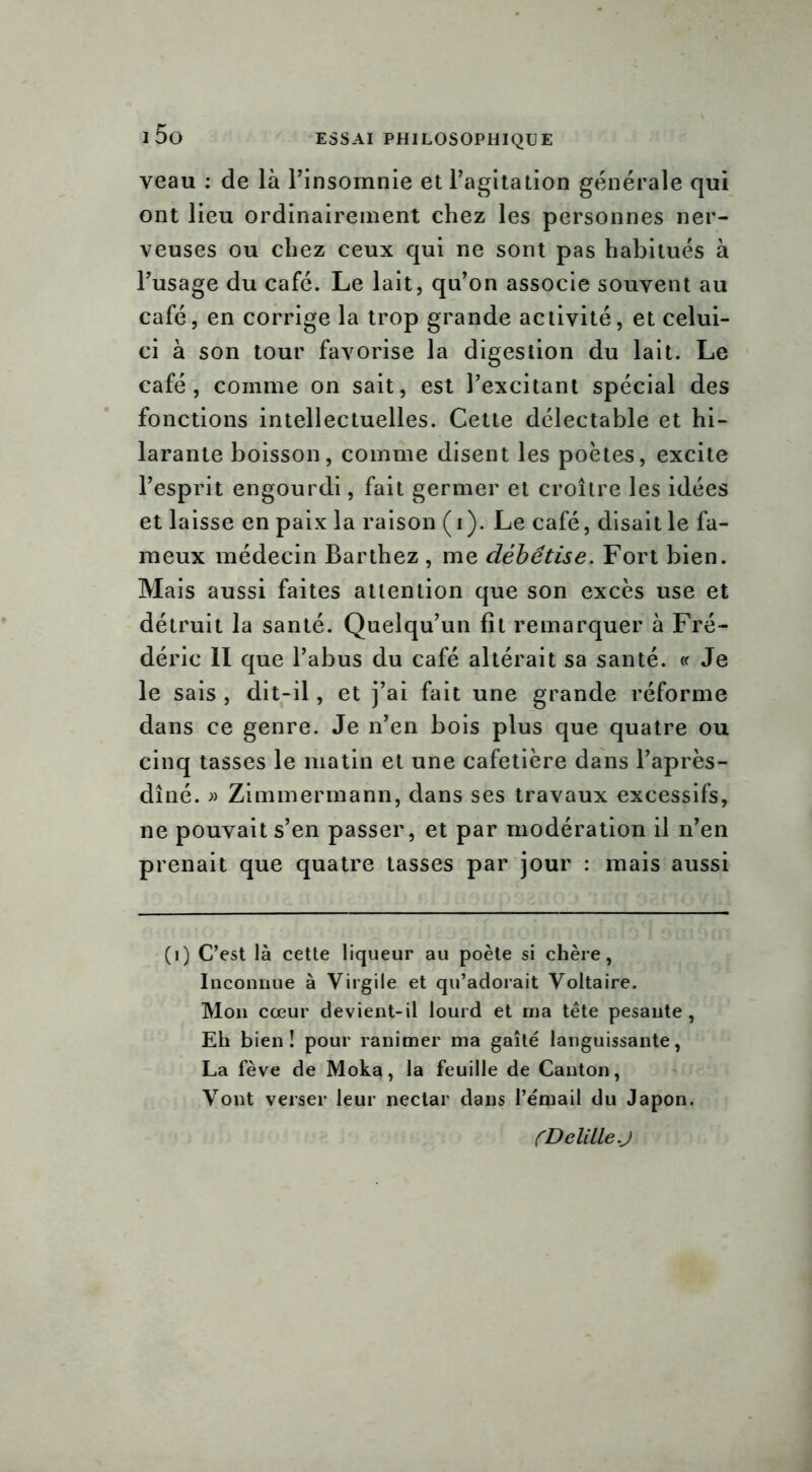 veau : de là Pinsomnie et Pagitation générale qui ont lieu ordinairement chez les personnes ner- veuses ou chez ceux qui ne sont pas habitués à Pusage du café. Le lait, qu’on associe souvent au café, en corrige la trop grande activité, et celui- ci à son tour favorise la digestion du lait. Le café, comme on sait, est l’excitant spécial des fonctions intellectuelles. Cette délectable et hi- larante boisson, comme disent les poètes, excite l’esprit engourdi, fait germer et croître les idées et laisse en paix la raison (i). Le café, disait le fa- meux médecin Barthez , me débêtise. Fort bien. Mais aussi faites attention que son excès use et détruit la santé. Quelqu’un fit remarquer à Fré- déric II que l’abus du café altérait sa santé. « Je le sais , dit-il, et j’ai fait une grande réforme dans ce genre. Je n’en bois plus que quatre ou cinq tasses le matin et une cafetière dans l’après- dîné. » Zimmermann, dans ses travaux excessifs, ne pouvait s’en passer, et par modération il n’en prenait que quatre tasses par jour : mais aussi (i) C’est là cette liqueur au poète si chère, Inconnue à Virgile et qu’adorait Voltaire. Mon cœur devient-il lourd et ma tête pesante , Eh bien! pour ranimer ma gaîté languissante, La fève de Moka, la feuille de Canton, Vont verser leur nectar dans l’émail du Japon. (DelilleJ