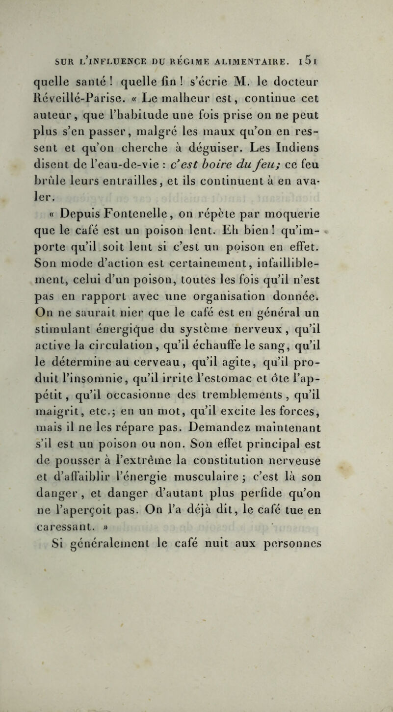 quelle santé ! quelle lin ! s’écrie M. le docteur Réveillé-Parise. « Le malheur est, continue cet auteur, que l’habitude une fois prise on ne peut plus s’en passer, malgré les maux qu’on en res- sent et qu’on cherche à déguiser. Les Indiens disent de l’eau-de-vie : c* est boire du feu; ce feu brûle leurs entrailles, et ils continuent à en ava- ler. « Depuis Fontenelle, on répète par moquerie que le café est un poison lent. Eh bien! qu’im- porte qu’il soit lent si c’est un poison en effet. Son mode d’action est certainement, infaillible- ment, celui d’un poison, toutes les fois qu’il n’est pas en rapport avec une organisation donnée» On ne saurait nier que le café est en général un stimulant énergique du système nerveux , qu’il active la circulation, qu’il échauffe le sang, qu’il le détermine au cerveau, qu’il agite, qu’il pro- duit l’insomnie, qu’il irrite l’estomac et ôte l’ap- pétit, qu’il occasionne des tremblements, qu’il maigrit, etc.; en un mot, qu’il excite les forces, mais il ne les répare pas. Demandez maintenant s’il est un poison ou non. Son effet principal est de pousser à l’extrême la constitution nerveuse et d’affaiblir l’énergie musculaire ; c’est là son danger , et danger d’autant plus perfide qu’on ne l’aperçoit pas. On l’a déjà dit, le café tue en caressant. » Si généralement le café nuit aux personnes