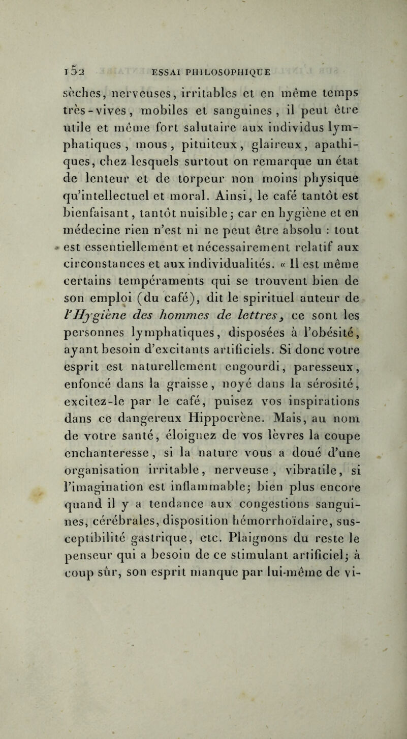 sèches, nerveuses, irritables et en même temps très-vives, mobiles et sanguines, il peut être utile et même fort salutaire aux individus lym- phatiques , mous, pituiteux, glaireux, apathi- ques, chez lesquels surtout on remarque un état de lenteur et de torpeur non moins physique qu’intellectuel et moral. Ainsi, le café tantôt est bienfaisant, tantôt nuisible ; car en hygiène et en médecine rien n’est ni ne peut être absolu : tout * est essentiellement et nécessairement relatif aux circonstances et aux individualités. « 11 est même certains tempéraments qui se trouvent bien de son emploi (du café), dit le spirituel auteur de l'Hygiène des hommes de lettres, ce sont les personnes lymphatiques, disposées à l’obésité, ayant besoin d’excitants artificiels. Si donc votre esprit est naturellement engourdi, paresseux, enfoncé dans la graisse, noyé dans la sérosité, excitez-le par le café, puisez vos inspirations dans ce dangereux Hippocrène. Mais, au nom de votre santé, éloignez de vos lèvres la coupe enchanteresse, si la nature vous a doué d’une organisation irritable, nerveuse, vibratile, si l’imagination est inflammable; bien plus encore quand il y a tendance aux congestions sangui- nes, cérébrales, disposition hémorrhoïdaire, sus- ceptibilité gastrique, etc. Plaignons du reste le penseur qui a besoin de ce stimulant artificiel; à coup sur, son esprit manque par lui-même de vi-