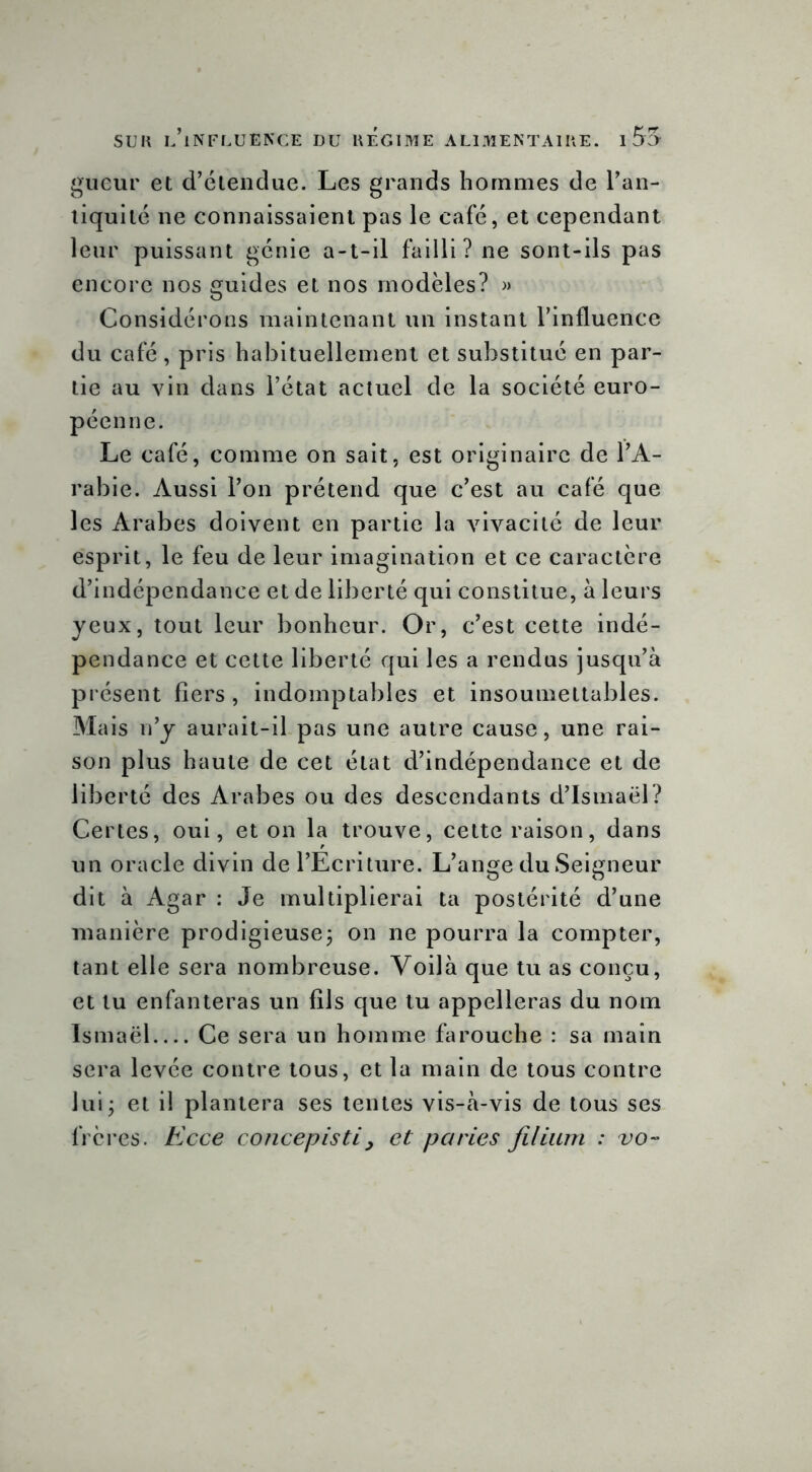 gueur et d’étendue. Les grands hommes de l’an- tiquité ne connaissaient pas le café, et cependant leur puissant génie a-t-il failli? ne sont-ils pas encore nos guides et nos modèles? » Considérons maintenant un instant l’influence du café, pris habituellement et substitué en par- tie au vin dans l’état actuel de la société euro- péenne. Le café, comme on sait, est originaire de l’A- rabie. Aussi l’on prétend que c’est au café que les Arabes doivent en partie la vivacité de leur esprit, le feu de leur imagination et ce caractère d’indépendance et de liberté qui constitue, à leurs yeux, tout leur bonheur. Or, c’est cette indé- pendance et cette liberté qui les a rendus jusqu’à présent fiers, indomptables et insoumettables. Mais n’y aurait-il pas une autre cause, une rai- son plus haute de cet état d’indépendance et de liberté des Arabes ou des descendants d’Ismaël? Certes, oui, et on la trouve, cette raison, dans un oracle divin de l’Ecriture. L’ange du Seigneur dit à Agar : Je multiplierai ta postérité d’une manière prodigieuse, on ne pourra la compter, tant elle sera nombreuse. Voilà que tu as conçu, et tu enfanteras un fils que tu appelleras du nom Ismaël Ce sera un homme farouche : sa main sera levée contre tous, et la main de tous contre lui5 et il plantera ses tentes vis-à-vis de tous ses frères. Ecce concepisti, et paries filium : vo-