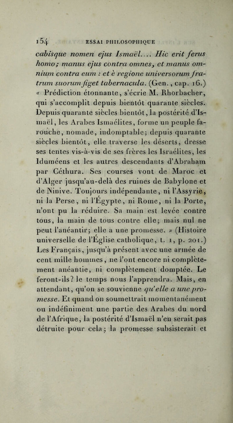 cabisque nomen e/us Ismciël Hic erit férus homo; mcinus ejus contra omnes, et manus om- nium contra eum : et e regione universorum jra- trum suorumfiget tabernacula. (Gen., cap. 16.) « Prédiction étonnante, s’écrie M. Rhorbacher, qui s’accomplit depuis bientôt quarante siècles. Depuis quarante siècles bientôt, la postérité d’Is- maël, les Arabes Ismaélites, forme un peuple fa- rouche, nomade, indomptable; depuis quarante siècles bientôt, elle traverse les déserts, dresse ses tentes vis-à-vis de ses frères les Israélites, les Iduméens et les autres descendants d’Abraham par Céthura. Ses courses vont de Maroc et d’Alger jusqu’au-delà des ruines de Babylone et de Ninive. Toujours indépendante, ni l’Assyrie, ni la Perse, ni l’Egypte, ni Rome, ni la Porte, n’ont pu la réduire. Sa main est levée contre tous, la main de tous contre elle; mais nul ne peut l’anéantir; elle a une promesse. » (Histoire universelle de l’Eglise catholique, t. 1, p. 201.) Les Français, jusqu’à présent avec une armée de cent mille hommes , ne l’ont encore ni complète- ment anéantie, ni complètement domptée. Le feront-ils? le temps nous l’apprendra. Mais, en attendant, qu’on se souvienne qu'elle a une pro- messe. Et quand on soumettrait momentanément ou indéfiniment une partie des Arabes du nord de l’Afrique, la postérité d’Ismaël n’en serait pas détruite pour cela; la promesse subsisterait et