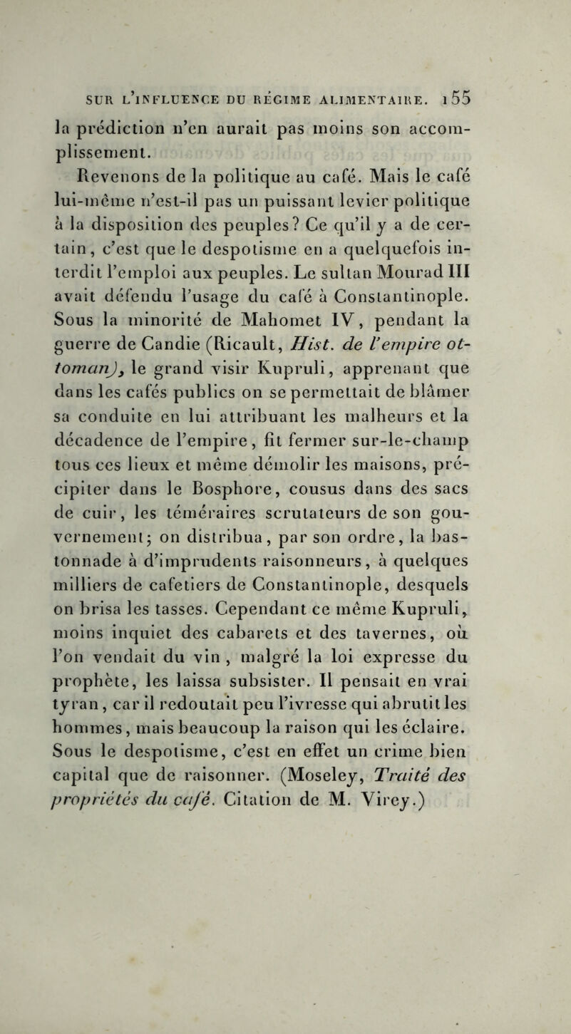 la prédiction n’en aurait pas moins son accom- plissement. Pievenons de la politique au café. Mais le café lui-même n’est-il pas un puissant levier politique à la disposition des peuples? Ce qu’il y a de cer- tain, c’est que le despotisme en a quelquefois in- terdit l’emploi aux peuples. Le sultan Mourad III avait défendu l’usage du cale à Constantinople. Sous la minorité de Mahomet IV, pendant la guerre de Candie (Ricault, Hist. de U empire ot- tomanjy le grand visir Kupruli, apprenant que dans les cafés publics on se permettait de blâmer sa conduite en lui attribuant les malheurs et la décadence de l’empire, fît fermer sur-le-champ tous ces lieux et même démolir les maisons, pré- cipiter dans le Bosphore, cousus dans des sacs de cuir, les téméraires scrutateurs de son gou- vernement; on distribua, par son ordre, la bas- tonnade à d’imprudents raisonneurs, à quelques milliers de cafetiers de Constantinople, desquels on brisa les tasses. Cependant ce même Kupruli> moins inquiet des cabarets et des tavernes, où l’on vendait du vin , malgré la loi expresse du prophète, les laissa subsister. Il pensait en vrai tyran, car il redoutait peu l’ivresse qui abrutit les hommes, mais beaucoup la raison qui les éclaire. Sous le despotisme, c’est en effet un crime bien capital que de raisonner. (Moseley, Traité des propriétés du café. Citation de M. Virey.)