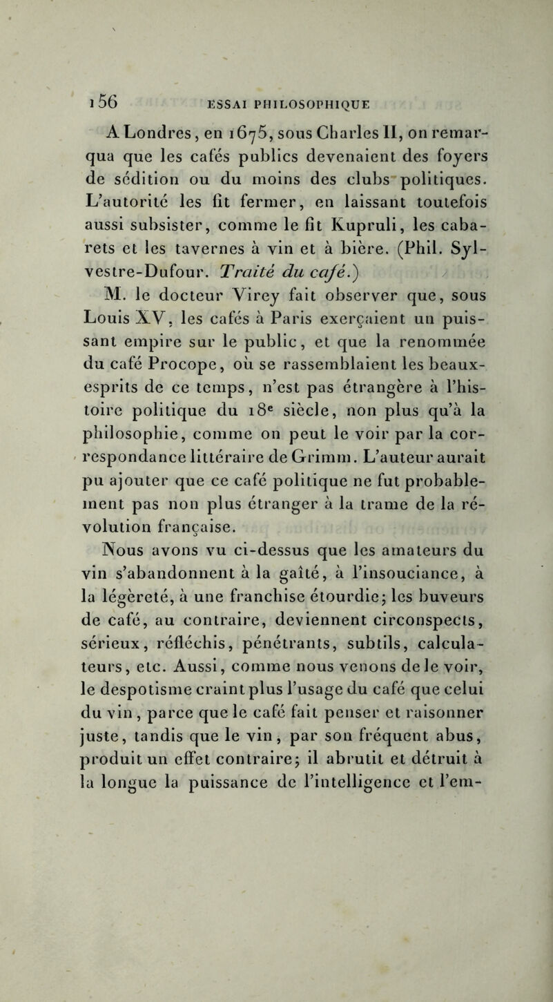 A Londres, en 1675, sous Charles II, on remar- qua que les cafés publics devenaient des foyers de sédition ou du moins des clubs politiques. L'autorité les lit fermer, en laissant toutefois aussi subsister, comme le fit Kupruli, les caba- rets et les tavernes à vin et à bière. (Phil. Syl- vestre-Dufour. Traité du café.) M. le docteur Virey fait observer que, sous Louis XV, les cafés à Paris exerçaient un puis- sant empire sur le public, et que la renommée du café Procope, où se rassemblaient les beaux- esprits de ce temps, n’est pas étrangère à l’his- toire politique du 18e siècle, non plus qu’à la philosophie, comme on peut le voir par la cor- respondance littéraire de Grimm. L’auteur aurait pu ajouter que ce café politique ne fut probable- ment pas non plus étranger à la trame de la ré- volution française. Nous avons vu ci-dessus que les amateurs du vin s’abandonnent à la gaîté, à l’insouciance, à la légèreté, à une franchise étourdie; les buveurs de café, au contraire, deviennent circonspects, sérieux, réfléchis, pénétrants, subtils, calcula- teurs, etc. Aussi, comme nous venons de le voir, le despotisme craint plus l’usage du café que celui du vin , parce que le café fait penser et raisonner juste, tandis que le vin, par son fréquent abus, produit un effet contraire; il abrutit et détruit à la longue la puissance de l’intelligence et l’em-