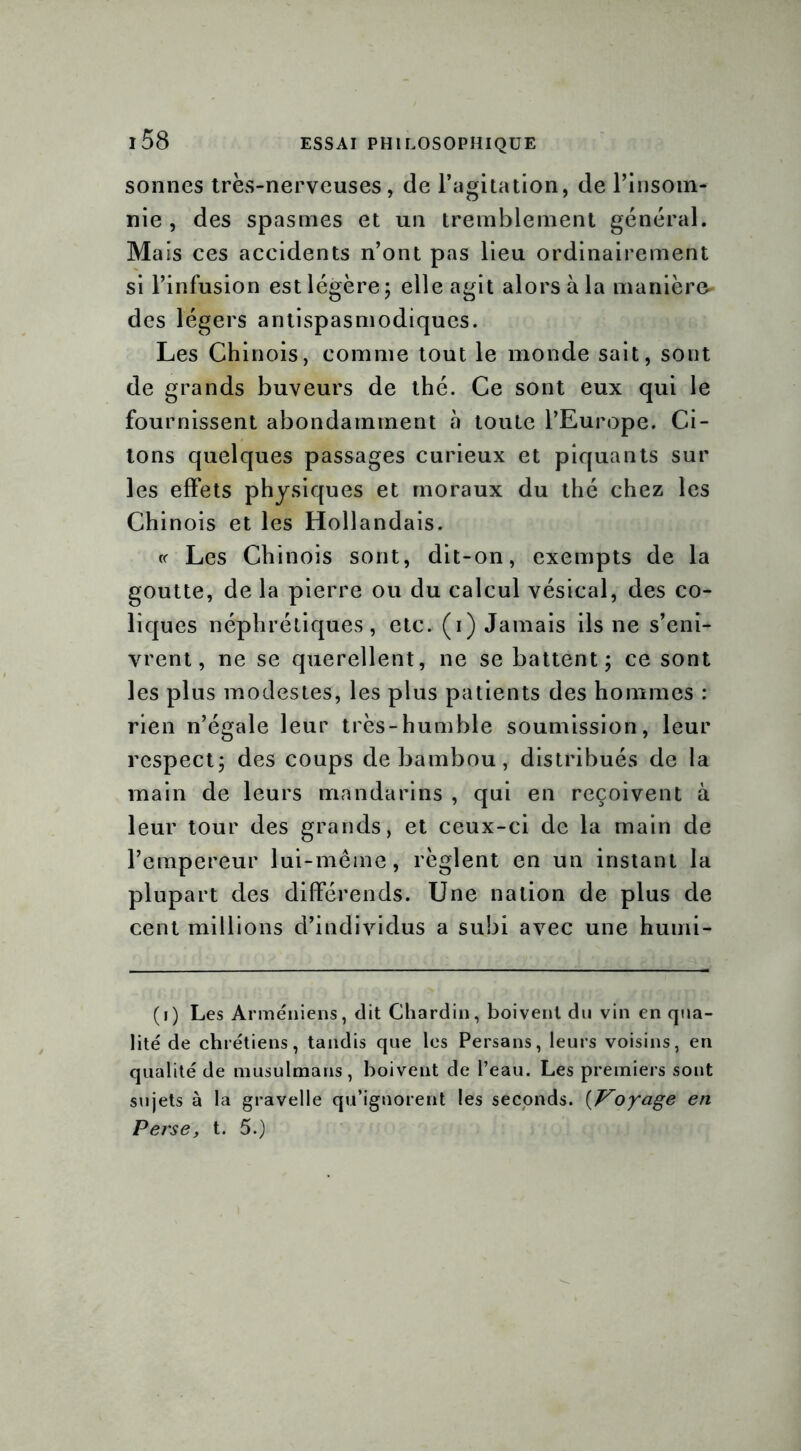 sonnes très-nerveuses, de l’agitation, de rinsom- nie , des spasmes et un tremblement général. Mais ces accidents n’ont pas lieu ordinairement si l’infusion est légère; elle agit alors à la manière- des légers antispasmodiques. Les Chinois, comme tout le monde sait, sont de grands buveurs de thé. Ce sont eux qui le fournissent abondamment à toute l’Europe. Ci- tons quelques passages curieux et piquants sur les effets physiques et moraux du thé chez les Chinois et les Hollandais. « Les Chinois sont, dit-on, exempts de la goutte, de la pierre ou du calcul vésical, des co- liques néphrétiques, etc. (i) Jamais ils ne s’eni- vrent, ne se querellent, ne se battent; ce sont les plus modestes, les plus patients des hommes : rien n’égale leur très-humble soumission, leur respect; des coups de bambou, distribués de la main de leurs mandarins , qui en reçoivent à leur tour des grands, et ceux-ci de la main de l’empereur lui-même, règlent en un instant la plupart des différends. Une nation de plus de cent millions d’individus a subi avec une humi- (i) Les Arméniens, dit Chardin, boivent du vin en qua- lité de chrétiens, tandis que les Persans, leurs voisins, en qualité de musulmans, boivent de l’eau. Les premiers sont sujets à la gravelle qu’ignorent les seconds. {Voyage en Perse, t. 5.)