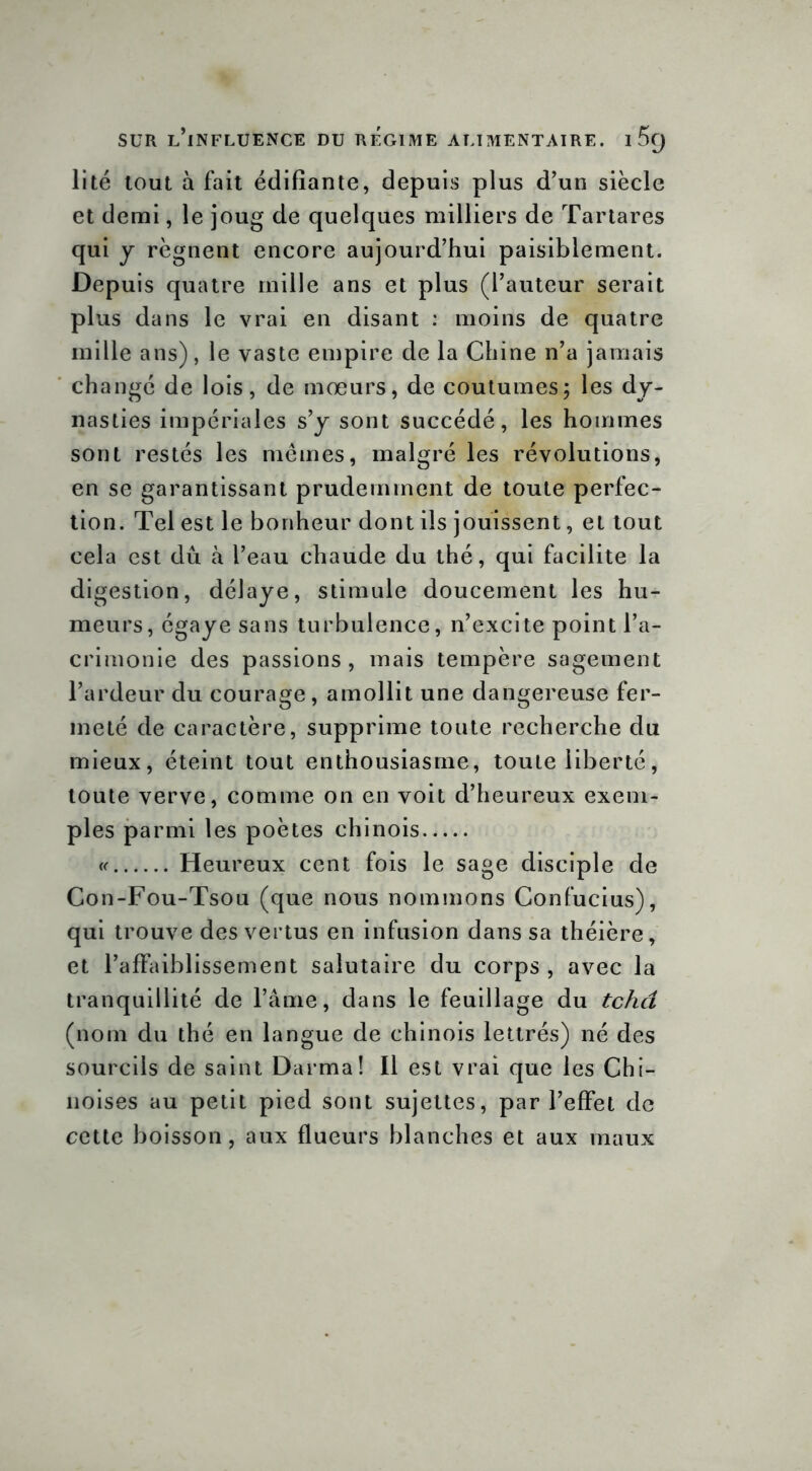 lité tout à fait édifiante, depuis plus d’un siècle et demi, le joug de quelques milliers de Tartares qui y régnent encore aujourd’hui paisiblement. Depuis quatre mille ans et plus (l’auteur serait plus dans le vrai en disant : moins de quatre mille ans), le vaste empire de la Chine n’a jamais changé de lois, de mœurs, de coutumes; les dy- nasties impériales s’y sont succédé, les hommes sont restés les mêmes, malgré les révolutions, en se garantissant prudemment de toute perfec- tion. Tel est le bonheur dont ils jouissent, et tout cela est dû à l’eau chaude du thé, qui facilite la digestion, délaye, stimule doucement les hu- meurs, égaye sans turbulence, n’excite point l’a- crimonie des passions, mais tempère sagement l’ardeur du courage, amollit une dangereuse fer- meté de caractère, supprime toute recherche du mieux, éteint tout enthousiasme, toute liberté, toute verve, comme on en voit d’heureux exem- ples parmi les poètes chinois « Heureux cent fois le sage disciple de Con-Fou-Tsou (que nous nommons Confucius), qui trouve des vertus en infusion dans sa théière, et l’affaiblissement salutaire du corps, avec la tranquillité de l’âme, dans le feuillage du tchd (nom du thé en langue de chinois lettrés) né des sourcils de saint Darma! Il est vrai que les Chi- noises au petit pied sont sujettes, par l’effet de cette boisson, aux flueurs blanches et aux maux