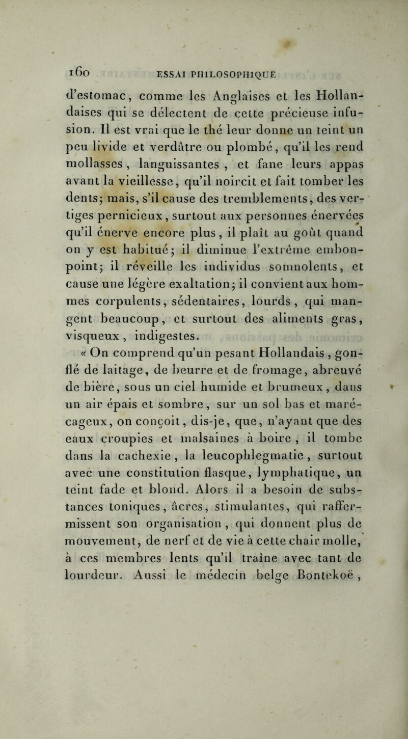 d’estomac, comme les Anglaises et les Hollan- daises qui se délectent de cette précieuse infu- sion. Il est vrai que le thé leur donne un teint un peu livide et verdâtre ou plombé, qu’il les rend mollasses , languissantes , et fane leurs appas avant la vieillesse, qu’il noircit et fait tomber les dents ; mais, s’il cause des tremblements, des ver- tiges pernicieux, surtout aux personnes énervées qu’il énerve encore plus, il plaît au goût quand on y est habitué; il diminue l’extrême embon- point; il réveille les individus somnolents, et cause une légère exaltation; il convient aux hom- mes corpulents, sédentaires, lourds, qui man- gent beaucoup, et surtout des aliments gras, visqueux , indigestes. « On comprend qu’un pesant Hollandais , gon- flé de laitage, de beurre et de fromage, abreuvé de bière, sous un ciel humide et brumeux , dans un air épais et sombre, sur un sol bas et maré- cageux, on conçoit, dis-je, que, n’ayant que des eaux croupies et malsaines à boire , il tombe dans la cachexie, la leucophlegmatie , surtout avec une constitution flasque, lymphatique, un teint fade et blond. Alors il a besoin de subs- tances toniques, âcres, stimulantes, qui raffer- missent son organisation , qui donnent plus de mouvement, de nerf et de vie à cette chair molle, à ces membres lents qu’il traîne avec tant de lourdeur. Aussi le médecin belge Bontekoë ,