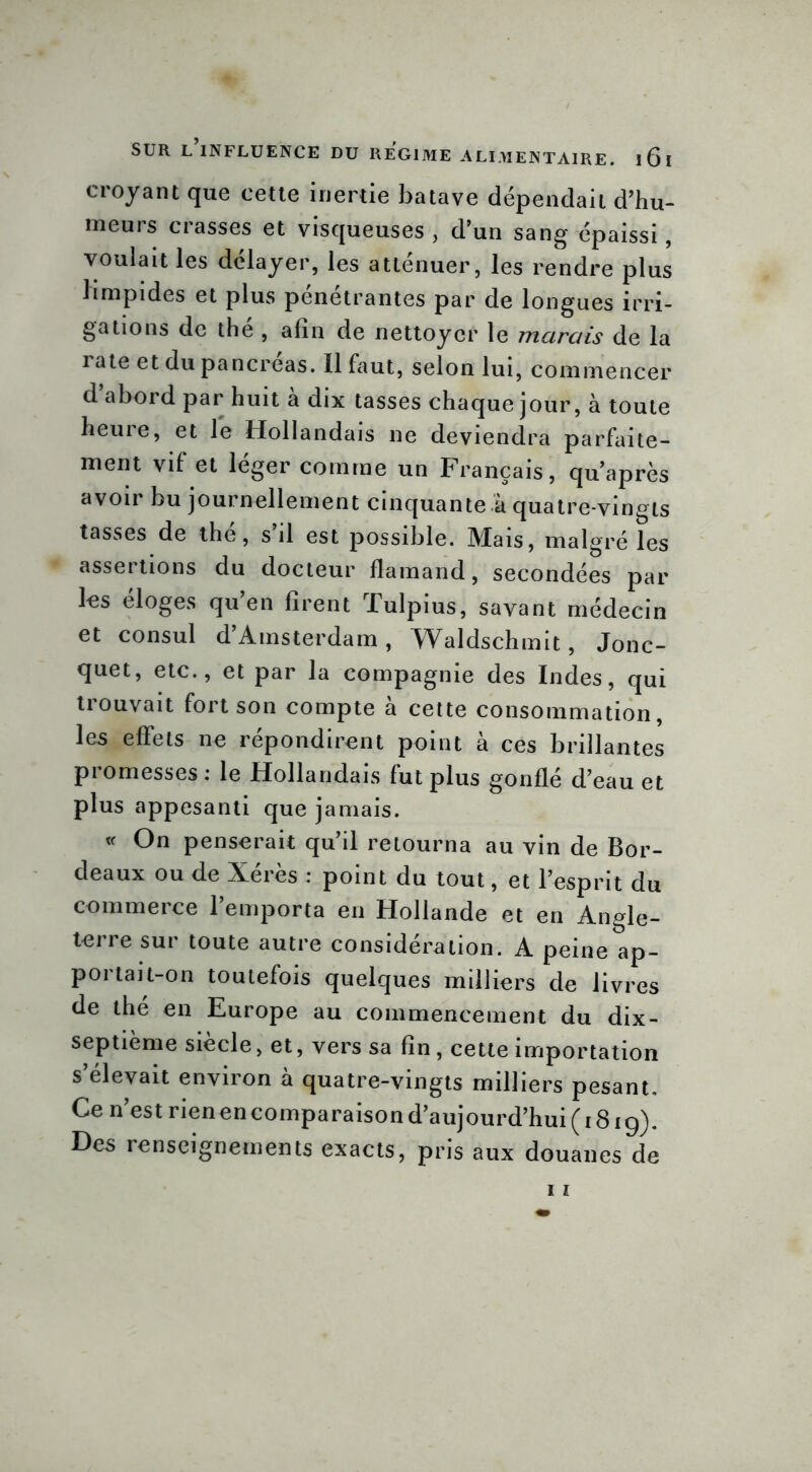 croyant que cette inertie batave dépendait d’hu- meurs crasses et visqueuses , d’un sang épaissi, voulait les délayer, les atténuer, les rendre plus limpides et plus pénétrantes par de longues irri- gations de the , afin de nettoyer le marais de la rate et du pancréas. Il faut, selon lui, commencer d’abord par huit à dix tasses chaque jour, à toute heure, et le Hollandais ne deviendra parfaite- ment vif et léger comme un Français, qu’après avoir bu journellement cinquante à quatre-vingts tasses de thé, s’il est possible. Mais, malgré les assertions du docteur flamand, secondées par les éloges qu’en firent Tulpius, savant médecin et consul d’Amsterdam, Waldschmit, Jonc- quet, etc., et par la compagnie des Indes, qui trouvait fort son compte à cette consommation, les effets ne répondirent point à ces brillantes promesses : le Hollandais fut plus gonflé d’eau et plus appesanti que jamais. « On penserait qu’il retourna au vin de Bor- deaux ou de Xérès : point du tout, et l’esprit du commerce l’emporta en Hollande et en Angle- terre sur toute autre considération. A peine ap- portai t-on toutefois quelques milliers de livres de the en Europe au commencement du dix- septième siècle, et, vers sa fin, cette importation s’élevait environ à quatre-vingts milliers pesant. Ce n’est rien en comparaison d’aujourd’hui (1819). Des renseignements exacts, pris aux douanes de