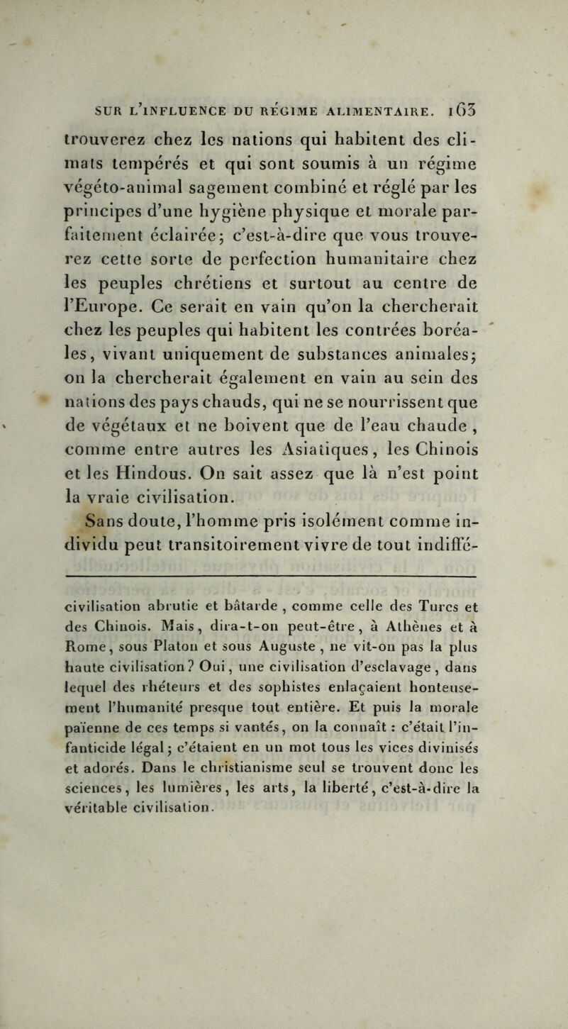 trouverez chez les nations qui habitent des cli- mats tempérés et qui sont soumis à un régime végéto-animal sagement combiné et réglé par les principes d’une hygiène physique et morale par- faitement éclairée; c’est-à-dire que vous trouve- rez cette sorte de perfection humanitaire chez les peuples chrétiens et surtout au centre de l’Europe. Ce serait en vain qu’on la chercherait chez les peuples qui habitent les contrées boréa- les, vivant uniquement de substances animales; on la chercherait également en vain au sein des nations des pays chauds, qui ne se nourrissent que de végétaux et ne boivent que de l’eau chaude , comme entre autres les Asiatiques, les Chinois et les Hindous. On sait assez que là n’est point la vraie civilisation. Sans doute, l’homme pris isolément comme in- dividu peut transitoirement vivre de tout indiffé- civilisation abrutie et bâtarde , comme celle des Turcs et des Chinois. Mais, dira-t-on peut-être, à Athènes et à Rome, sous Platon et sous Auguste , ne vit-on pas la plus haute civilisation? Oui, une civilisation d’esclavage, dans lequel des rhéteurs et des sophistes enlaçaient honteuse- ment l’humanité presque tout entière. Et puis la morale païenne de ces temps si vantés, on la connaît : c’était l’in- fanticide légal; c’étaient en un mot tous les vices divinisés et adorés. Dans le christianisme seul se trouvent donc les sciences, les lumières, les arts, la liberté, c’est-à-dire la véritable civilisation.