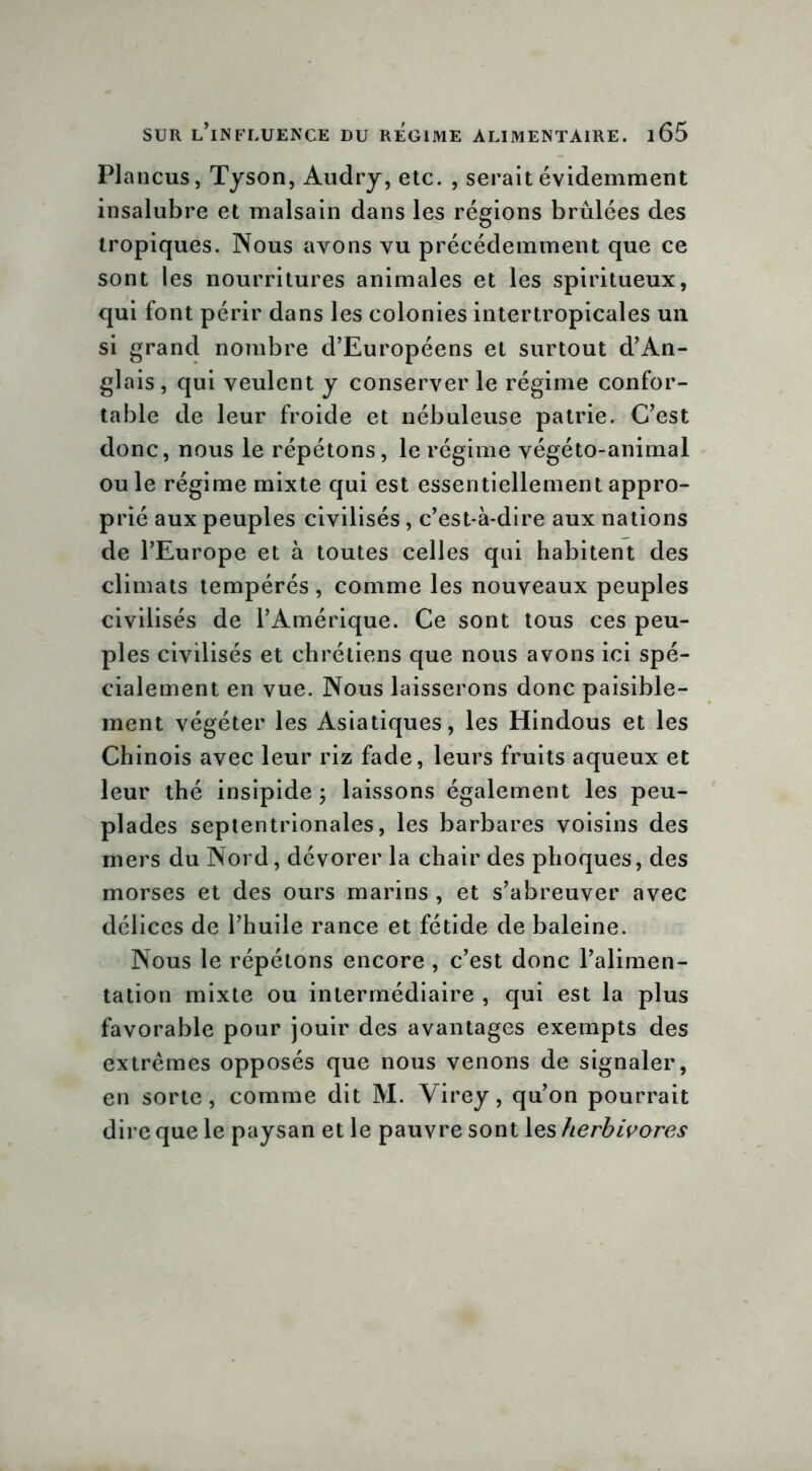 Plancus, Tyson, Audry, etc. , serait évidemment insalubre et malsain dans les régions brûlées des tropiques. Nous ayons vu précédemment que ce sont les nourritures animales et les spiritueux, qui font périr dans les colonies intertropicales un si grand nombre d’Européens et surtout d’An- glais, qui veulent y conserver le régime confor- table de leur froide et nébuleuse patrie. C’est donc, nous le répétons, le régime végéto-anirnal ouïe régime mixte qui est essentiellement appro- prié aux peuples civilisés, c’est-à-dire aux nations de l’Europe et à toutes celles qui habitent des climats tempérés , comme les nouveaux peuples civilisés de l’Amérique. Ce sont tous ces peu- ples civilisés et chrétiens que nous avons ici spé- cialement en vue. Nous laisserons donc paisible- ment végéter les Asiatiques, les Hindous et les Chinois avec leur riz fade, leurs fruits aqueux et leur thé insipide ; laissons également les peu- plades septentrionales, les barbares voisins des mers du Nord, dévorer la chair des phoques, des morses et des ours marins , et s’abreuver avec délices de l’huile rance et fétide de baleine. Nous le répétons encore , c’est donc l’alimen- tation mixte ou intermédiaire , qui est la plus favorable pour jouir des avantages exempts des extrêmes opposés que nous venons de signaler, en sorte, comme dit M. Virey, qu’on pourrait dire que le paysan et le pauvre sont les herbivores