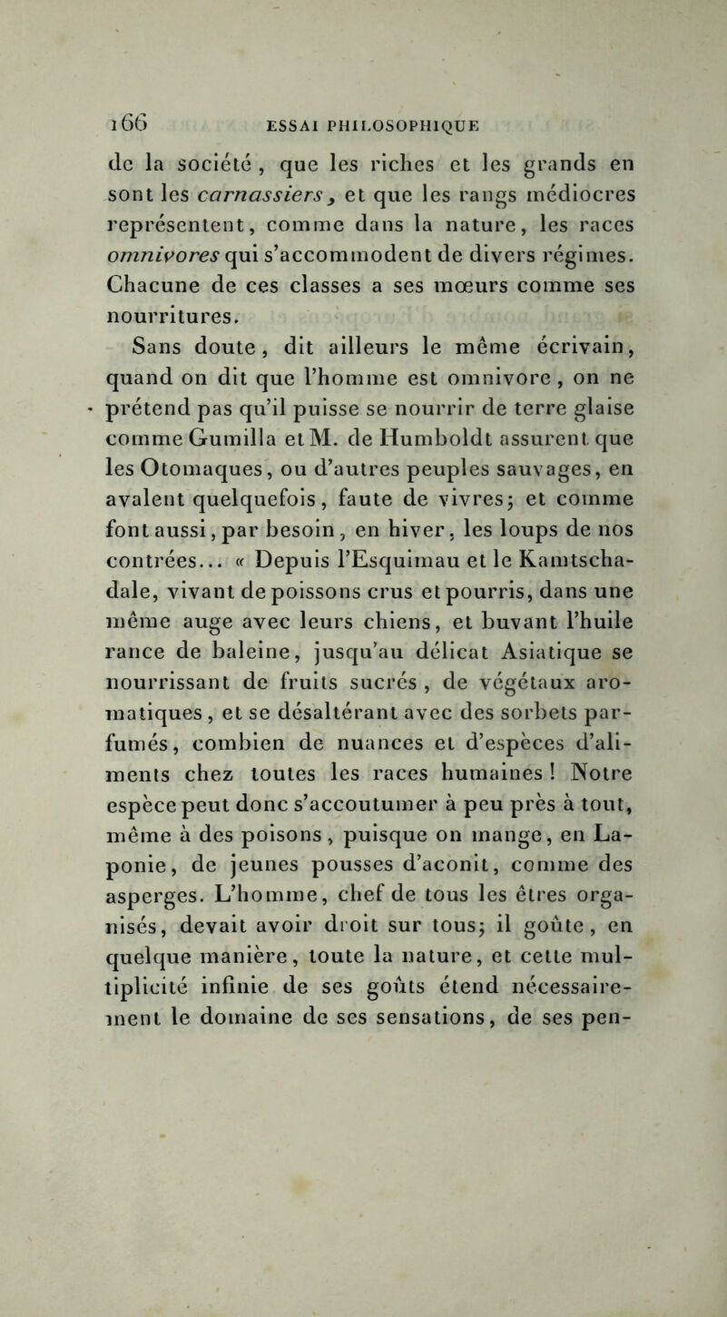 ï66 de la société , que les riches et les grands en sont les carnassiersy et que les rangs médiocres représentent, comme dans la nature, les races omnivores qui s’accommodent de divers régimes. Chacune de ces classes a ses mœurs comme ses nourritures. Sans doute, dit ailleurs le même écrivain, quand on dit que l’homme est omnivore, on ne * prétend pas qu’il puisse se nourrir de terre glaise comme Gumilla etM. de Humboldt assurent que les Otomaques, ou d’autres peuples sauvages, en avalent quelquefois, faute de vivres; et comme font aussi, par besoin , en hiver. les loups de nos contrées... « Depuis l’Esquimau et le Kamtscha- dale, vivant de poissons crus et pourris, dans une même auge avec leurs chiens, et buvant l’huile rance de baleine, jusqu’au délicat Asiatique se nourrissant de fruits sucrés , de végétaux aro- matiques , et se désaltérant avec des sorbets par- fumés, combien de nuances et d’espèces d’ali- ments chez toutes les races humaines ! Notre espèce peut donc s’accoutumer à peu près à tout, même à des poisons, puisque on mange, en La- ponie, de jeunes pousses d’aconit, comme des asperges. L’homme, chef de tous les êtres orga- nisés, devait avoir droit sur tous; il goûte, en quelque manière, toute la nature, et cette mul- tiplicité infinie de ses goûts étend nécessaire- ment le domaine de ses sensations, de ses pen-