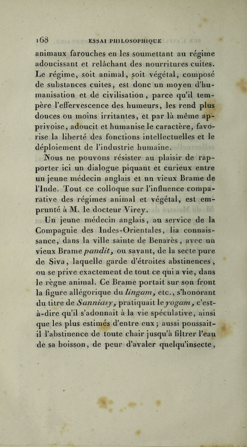 animaux farouches en les soumettant au régime adoucissant et relâchant des nourritures cuites. Le régime, soit animal, soit végétal, composé de substances cuites, est donc un moyen d’hu- manisation et de civilisation , parce qu’il tem- père l’effervescence des humeurs, les rend plus douces ou moins irritantes, et par là même ap- privoise, adoucit et humanise le caractère, favo- rise la liberté des fonctions intellectuelles et le déploiement de l’industrie humaine. JNous ne pouvons résister au plaisir de rap- porter ici un dialogue piquant et curieux entre un jeune médecin anglais et un vieux Brame de l’Inde. Tout ce colloque sur l’influence compa- rative des régimes animal et végétal, est em- prunté à M. le docteur Virey. Un jeune médecin anglais, au service de la Compagnie des Indes-Orientales, lia connais- sance, dans la ville sainte de Benarès , avec un vieux Brame pandit> ou savant, de la secte pure de Siva, laquelle garde d’étroites abstinences, ou se prive exactement de tout ce qui a vie, dans le règne animal. Ce Brame portait sur son front la figure allégorique du lingamy etc., s’honorant du titre de Sanniasy> pratiquait \eyogam , c’est- à-dire qu’il s’adonnait à la vie spéculative, ainsi que les plus estimés d’entre eux ; aussi poussait- il l’abstinence de toute chair jusqu’à filtrer l’eau de sa boisson, de peur d’avaler quelqu’insecte,
