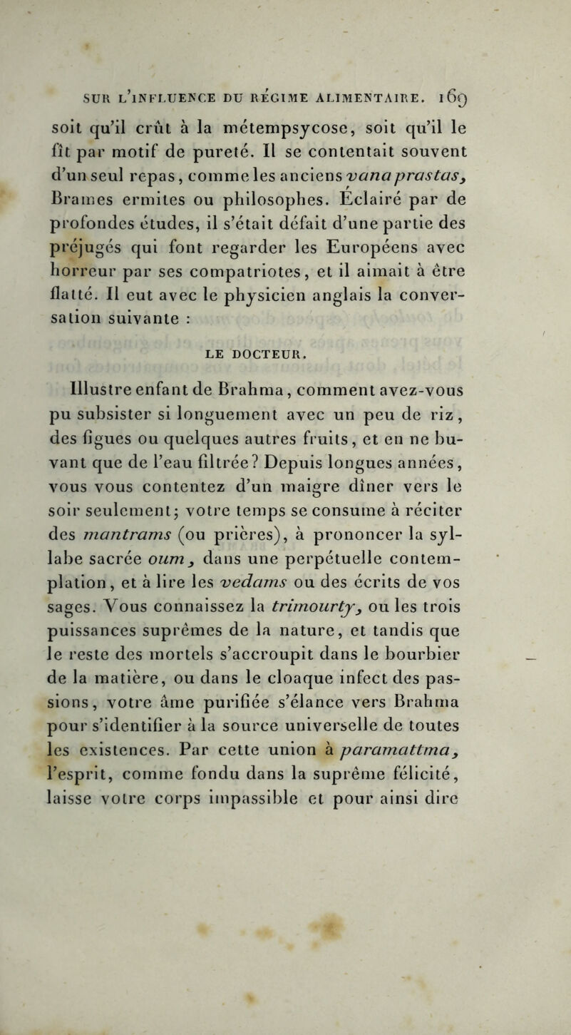 soit qu’il crût à la métempsycose, soit qu’il le fît par motif de pureté. Il se contentait souvent d’un seul repas, comme les anciens vanaprastasy Brames ermites ou philosophes. Eclairé par de profondes études, il s’était défait d’une partie des préjugés qui font regarder les Européens avec horreur par ses compatriotes, et il aimait à être flatté. Il eut avec le physicien anglais la conver- sation suivante : LE DOCTEUR. Illustre enfant de Brahma, comment avez-vous pu subsister si longuement avec un peu de riz, des figues ou quelques autres fruits, et en ne bu- vant que de l’eau filtrée? Depuis longues années, vous vous contentez d’un maigre dîner vers le soir seulement; votre temps se consume à réciter des mantrams (ou prières), à prononcer la syl- labe sacrée oumy dans une perpétuelle contem- plation, et à lire les vedams ou des écrits de vos sages. Vous connaissez la trimourty, ou les trois puissances suprêmes de la nature, et tandis que le reste des mortels s’accroupit dans le bourbier de la matière, ou dans le cloaque infect des pas- sions, votre âme purifiée s’élance vers Brahma pour s’identifier à la source universelle de toutes les existences. Par cette union à paramattmay l’esprit, comme fondu dans la suprême félicité, laisse votre corps impassible et pour ainsi dire